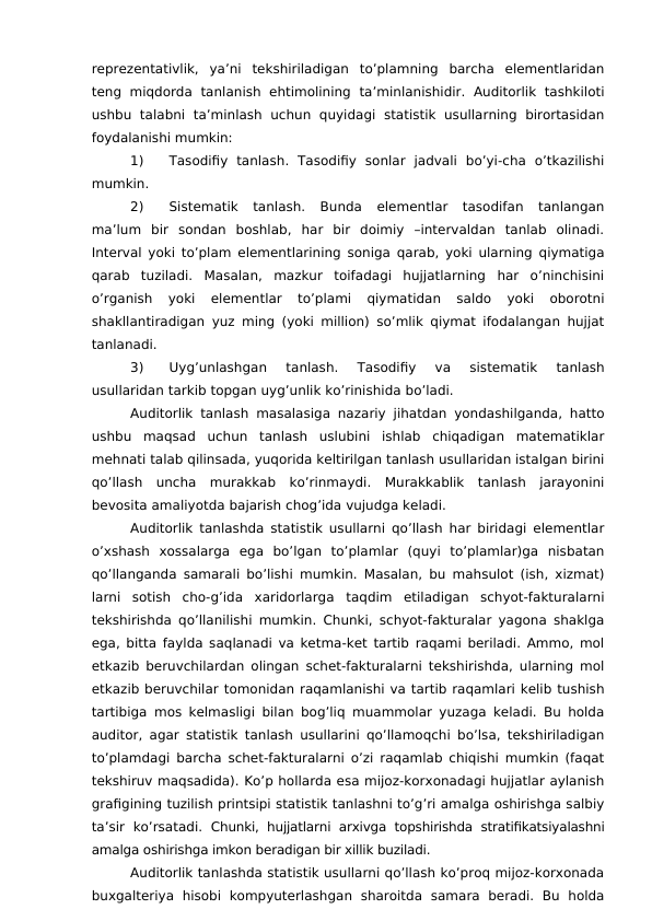 reprezentativlik,  ya’ni  tekshiriladigan  to’plamning  barcha  elementlaridan
teng miqdorda  tanlanish ehtimolining  ta’minlanishidir.  Auditorlik  tashkiloti
ushbu  talabni  ta’minlash  uchun  quyidagi  statistik  usullarning  birortasidan
foydalanishi mumkin:
1)
Tasodifiy  tanlash.  Tasodifiy  sonlar  jadvali  bo’yi-cha  o’tkazilishi
mumkin. 
2)
Sistematik  tanlash.  Bunda  elementlar  tasodifan  tanlangan
ma’lum  bir  sondan  boshlab,  har  bir  doimiy  –intervaldan  tanlab  olinadi.
Interval yoki to’plam elementlarining soniga qarab, yoki ularning qiymatiga
qarab  tuziladi.  Masalan,  mazkur  toifadagi  hujjatlarning  har  o’ninchisini
o’rganish  yoki  elementlar  to’plami  qiymatidan  saldo  yoki  oborotni
shakllantiradigan yuz ming (yoki million) so’mlik qiymat ifodalangan hujjat
tanlanadi. 
3)
Uyg’unlashgan  tanlash.  Tasodifiy  va  sistematik  tanlash
usullaridan tarkib topgan uyg’unlik ko’rinishida bo’ladi. 
Auditorlik tanlash masalasiga nazariy jihatdan yondashilganda, hatto
ushbu  maqsad  uchun  tanlash  uslubini  ishlab  chiqadigan  matematiklar
mehnati talab qilinsada, yuqorida keltirilgan tanlash usullaridan istalgan birini
qo’llash  uncha  murakkab  ko’rinmaydi.  Murakkablik  tanlash  jarayonini
bevosita amaliyotda bajarish chog’ida vujudga keladi. 
Auditorlik tanlashda statistik usullarni qo’llash har biridagi elementlar
o’xshash  xossalarga  ega  bo’lgan  to’plamlar  (quyi  to’plamlar)ga  nisbatan
qo’llanganda samarali bo’lishi mumkin. Masalan, bu mahsulot (ish, xizmat)
larni  sotish  cho-g’ida  xaridorlarga  taqdim  etiladigan  schyot-fakturalarni
tekshirishda qo’llanilishi mumkin. Chunki, schyot-fakturalar yagona shaklga
ega, bitta faylda saqlanadi va ketma-ket tartib raqami beriladi. Ammo, mol
etkazib beruvchilardan olingan schet-fakturalarni tekshirishda, ularning mol
etkazib beruvchilar tomonidan raqamlanishi va tartib raqamlari kelib tushish
tartibiga mos kelmasligi bilan bog’liq muammolar yuzaga keladi. Bu holda
auditor, agar statistik tanlash usullarini qo’llamoqchi bo’lsa, tekshiriladigan
to’plamdagi barcha schet-fakturalarni o’zi raqamlab chiqishi mumkin (faqat
tekshiruv maqsadida). Ko’p hollarda esa mijoz-korxonadagi hujjatlar aylanish
grafigining tuzilish printsipi statistik tanlashni to’g’ri amalga oshirishga salbiy
ta’sir  ko’rsatadi.  Chunki, hujjatlarni arxivga topshirishda  stratifikatsiyalashni
amalga oshirishga imkon beradigan bir xillik buziladi. 
Auditorlik tanlashda statistik usullarni qo’llash ko’proq mijoz-korxonada
buxgalteriya  hisobi  kompyuterlashgan  sharoitda  samara  beradi.  Bu  holda
