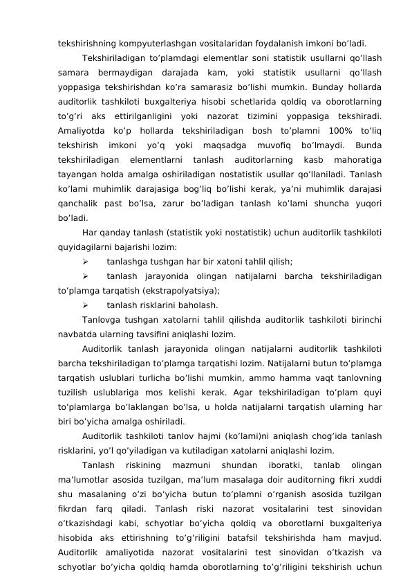 tekshirishning kompyuterlashgan vositalaridan foydalanish imkoni bo’ladi. 
Tekshiriladigan to’plamdagi elementlar soni statistik usullarni qo’llash
samara  bermaydigan  darajada  kam,  yoki  statistik  usullarni  qo’llash
yoppasiga tekshirishdan ko’ra samarasiz bo’lishi mumkin. Bunday hollarda
auditorlik tashkiloti buxgalteriya hisobi schetlarida qoldiq va oborotlarning
to’g’ri  aks  ettirilganligini  yoki  nazorat  tizimini  yoppasiga  tekshiradi.
Amaliyotda  ko’p  hollarda  tekshiriladigan  bosh  to’plamni  100%  to’liq
tekshirish  imkoni  yo’q  yoki  maqsadga  muvofiq  bo’lmaydi.  Bunda
tekshiriladigan  elementlarni  tanlash  auditorlarning  kasb  mahoratiga
tayangan holda amalga oshiriladigan nostatistik usullar qo’llaniladi. Tanlash
ko’lami muhimlik darajasiga bog’liq bo’lishi kerak, ya’ni muhimlik darajasi
qanchalik  past  bo’lsa,  zarur  bo’ladigan  tanlash  ko’lami  shuncha  yuqori
bo’ladi. 
Har qanday tanlash (statistik yoki nostatistik) uchun auditorlik tashkiloti
quyidagilarni bajarishi lozim:

tanlashga tushgan har bir xatoni tahlil qilish;

tanlash  jarayonida  olingan  natijalarni  barcha  tekshiriladigan
to’plamga tarqatish (ekstrapolyatsiya);

tanlash risklarini baholash. 
Tanlovga tushgan xatolarni tahlil qilishda auditorlik tashkiloti birinchi
navbatda ularning tavsifini aniqlashi lozim. 
Auditorlik  tanlash  jarayonida  olingan  natijalarni  auditorlik  tashkiloti
barcha tekshiriladigan to’plamga tarqatishi lozim. Natijalarni butun to’plamga
tarqatish uslublari turlicha bo’lishi mumkin, ammo hamma vaqt tanlovning
tuzilish  uslublariga  mos  kelishi  kerak.  Agar  tekshiriladigan  to’plam  quyi
to’plamlarga bo’laklangan bo’lsa, u holda natijalarni tarqatish ularning har
biri bo’yicha amalga oshiriladi. 
Auditorlik tashkiloti tanlov hajmi (ko’lami)ni aniqlash chog’ida tanlash
risklarini, yo’l qo’yiladigan va kutiladigan xatolarni aniqlashi lozim. 
Tanlash  riskining  mazmuni  shundan  iboratki,  tanlab  olingan
ma’lumotlar asosida tuzilgan, ma’lum masalaga doir auditorning fikri xuddi
shu  masalaning  o’zi  bo’yicha  butun  to’plamni  o’rganish  asosida  tuzilgan
fikrdan  farq  qiladi.  Tanlash  riski  nazorat  vositalarini  test  sinovidan
o’tkazishdagi  kabi,  schyotlar  bo’yicha  qoldiq  va  oborotlarni  buxgalteriya
hisobida  aks  ettirishning  to’g’riligini  batafsil  tekshirishda  ham  mavjud.
Auditorlik  amaliyotida  nazorat  vositalarini  test  sinovidan  o’tkazish  va
schyotlar bo’yicha qoldiq hamda oborotlarning to’g’riligini tekshirish uchun
