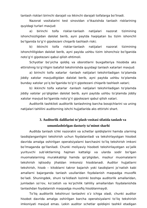 tanlash risklari birinchi darajali va ikkinchi darajali toifalarga bo’linadi. 
Nazorat  vositalarini  test  sinovidan  o’tkazishda  tanlash  risklarining
quyidagi turlari mavjud:
a)  birinchi  toifa  risklar-tanlash  natijalari  nazorat  tizimining
ishonchsizligidan  dalolat  berib,  ayni  paytda  haqiqatan  bu  tizim  ishonchli
bo’lganida to’g’ri gipotezani chiqarib tashlash riski;
b)  ikkinchi  toifa  risklar-tanlash  natijalari  nazorat  tizimining
ishonchliligidan dalolat berib, ayni payida ushbu tizim ishonchsiz bo’lganida
noto’g’ri gipotezani qabul qilish ehtimoli. 
Schyotlar  bo’yicha  qoldiq  va  oborotlarni  buxgalteriya  hisobida  aks
ettirishnig to’g’riligini batafsil tekshirishda quyidagi tanlash xatarlari mavjud:
a)  birinchi  toifa  xatarlar  -tanlash  natijalari  tekshiriladigan  to’plamda
jiddiy  xatolar  mavjudligidan  dalolat  berib,  ayni  paytda  ushbu  to’plamda
bunday xatolar yo’q bo’lganida to’g’ri gipotezani chiqarib tashlash xatari;
b) ikkinchi  toifa  xatarlar -tanlash natijalari tekshiriladigan to’plamda
jiddiy xatolar yo’qligidan dalolat berib, ayni paytda ushbu to’plamda jiddiy
xatolar mavjud bo’lganida noto’g’ri gipotezani qabul qilish xatari. 
Auditorlik tashkiloti auditorlik tanlashning barcha bosqichlarini va uning
natijalari tahlilini auditorning ishchi hujjatlarida aks ettirishi shart.
3. Auditorlik dalillarini to’plash vositasi sifatida tanlash va
umumlashtirlgan dasturiy ta’minot sharhi
Auditda tanlash ichki nazoratni va schetlar qoldiqlarini hamda ularning
tasdiqlanganligini tekshirish uchun foydalaniladi va tekshirlayotgan hisobot
davrida amalga oshirilgan operatsiyalarni barchasini to’liq tekshirish imkoni
bo’lmaganda qo’llaniladi. Chunki moliyaviy hisoboti tekshirilayotgan xo’jalik
yurituvchi  sub’ektlarning  hajman  kattaligi  va  ularda  sodir  bo’lgan
muomalalarning  murakkabligi  hamda  qo’pligidan,  mazkur  muomalalarni
tekshirish  iqtisodiy  jihatdan  imkonsiz  hisoblanadi.  Auditor  hujjatlarni
tekshirish, hisob – kitoblarni takror bajarish yoki tasdiqlarni jo’natish kabi
amallarni  bajarganda  tanlash  usullaridan  foydalanish  maqsadga  muvofik
bo’ladi. Shuningdek, shuni ta’kidlash lozimki boshqa auditorlik amallaridan,
jumladan so’rov,  ko’zatish  va  ko’pchilik  tahliliy  amallaridan foydalanishda
tanlashdan foydalanish maqsadga muvofiq hisoblanmaydi.
To’liq  auditorlik  tekshiruvi  tanlashni  o’z  ichiga  oladi,  chunki  auditor
hisobot  davrida  amalga  oshirilgan  barcha  operatsiyalarni  to’liq  tekshirish
imkoniyati  mavjud emas. Lekin  auditor  schetlar qoldiqini  tashkil  etadigan
