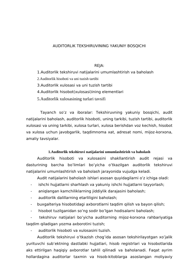 AUDITORLIK TEKSHIRUVINING YAKUNIY BOSQICHI
REJA:
1.Auditorlik tekshiruvi natijalarini umumlashtirish va baholash
2.Auditorlik hisoboti va uni tuzish tartibi
3.Auditorlik xulosasi va uni tuzish tartibi
4.Auditorlik hisobot(xulosasi)ining elementlari
5.Auditorlik xulosasining turlari tavsifi
 Tayanch  so’z va  iboralar: Tekshiruvning  yakuniy  bosqichi,  audit
natijalarini baholash, auditorlik hisoboti, uning tarkibi, tuzish tartibi, auditorlik
xulosasi va uning tarkibi, xulosa turlari, xulosa berishdan voz kechish, hisobot
va xulosa uchun javobgarlik, taqdimnoma xat, adresat nomi, mijoz-korxona,
amaliy tavsiyalar.
1.Auditorlik tekshiruvi natijalarini umumlashtirish va baholash
Auditorlik  hisoboti  va  xulosasini  shakllantirish  audit  rejasi  va
dasturining  barcha  bo’limlari  bo’yicha  o’tkazilgan  auditorlik  tekshiruvi
natijalarini umumlashtirish va baholash jarayonida vujudga keladi. 
Audit natijalarini baholash ishlari asosan quyidagilarni o’z ichiga oladi:
-
 ishchi hujjatlarni sharhlash va yakuniy ishchi hujjatlarni tayyorlash;
-
 aniqlangan kamchiliklarning jiddiylik darajasini baholash;
-
 auditorlik dalillarning etarliligini baholash;
-
buxgalteriya hisobotidagi axborotlarni taqdim qilish va bayon qilish;
-
 hisobot tuzilganidan so’ng sodir bo’lgan hodisalarni baholash;
-
 tekshiruv natijalari bo’yicha auditorning mijoz-korxona rahbariyatiga
taqdim qiladigan yozma axborotini tuzish;
-
 auditorlik hisoboti va xulosasini tuzish. 
Auditorlik tekshiruvi o’tkazish chog’ida asosan tekshirilayotgan xo’jalik
yurituvchi sub’ektning dastlabki hujjatlari, hisob registrlari va hisobotlarida
aks ettirilgan haqiqiy axborotlar tahlil qilinadi va baholanadi. Faqat ayrim
hollardagina  auditorlar  taxmin  va  hisob-kitoblarga  asoslangan  moliyaviy
