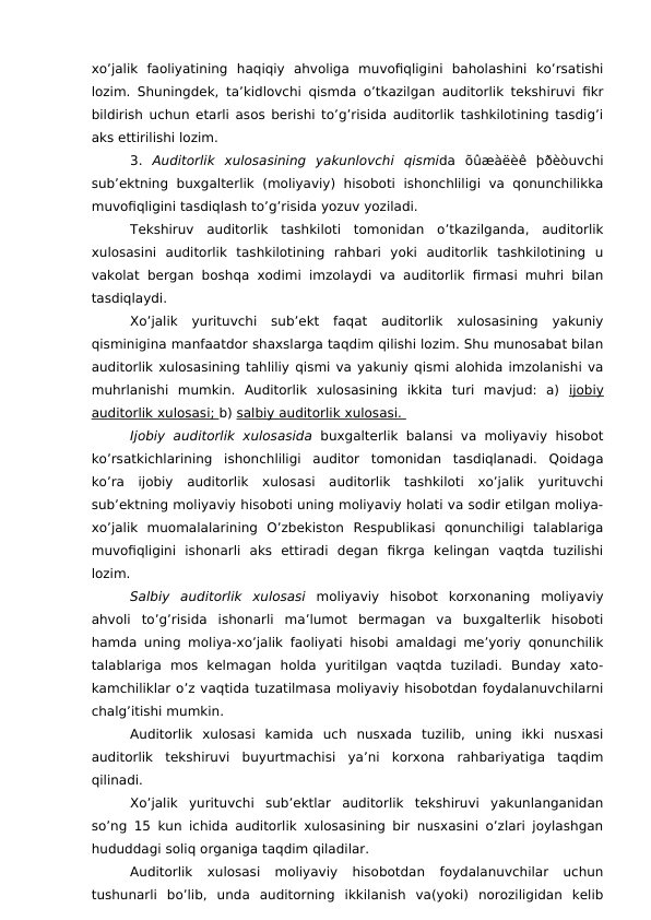 xo’jalik  faoliyatining  haqiqiy  ahvoliga  muvofiqligini  baholashini  ko’rsatishi
lozim. Shuningdek, ta’kidlovchi qismda o’tkazilgan auditorlik tekshiruvi fikr
bildirish uchun etarli asos berishi to’g’risida auditorlik tashkilotining tasdig’i
aks ettirilishi lozim. 
3.  Auditorlik  xulosasining  yakunlovchi  qismida  õûæàëèê  þðèòuvchi
sub’ektning  buxgalterlik  (moliyaviy)  hisoboti  ishonchliligi  va  qonunchilikka
muvofiqligini tasdiqlash to’g’risida yozuv yoziladi. 
Tekshiruv  auditorlik  tashkiloti  tomonidan  o’tkazilganda,  auditorlik
xulosasini  auditorlik  tashkilotining  rahbari  yoki  auditorlik  tashkilotining  u
vakolat bergan boshqa xodimi imzolaydi va auditorlik firmasi muhri bilan
tasdiqlaydi. 
Xo’jalik  yurituvchi  sub’ekt  faqat  auditorlik  xulosasining  yakuniy
qisminigina manfaatdor shaxslarga taqdim qilishi lozim. Shu munosabat bilan
auditorlik xulosasining tahliliy qismi va yakuniy qismi alohida imzolanishi va
muhrlanishi  mumkin.  Auditorlik  xulosasining  ikkita  turi  mavjud:  a)  ijobiy
auditorlik xulosasi; b) salbiy auditorlik xulosasi. 
Ijobiy auditorlik xulosasida  buxgalterlik balansi va moliyaviy hisobot
ko’rsatkichlarining  ishonchliligi  auditor  tomonidan  tasdiqlanadi.  Qoidaga
ko’ra  ijobiy  auditorlik  xulosasi  auditorlik  tashkiloti  xo’jalik  yurituvchi
sub’ektning moliyaviy hisoboti uning moliyaviy holati va sodir etilgan moliya-
xo’jalik  muomalalarining  O’zbekiston  Respublikasi  qonunchiligi  talablariga
muvofiqligini  ishonarli  aks  ettiradi  degan  fikrga  kelingan  vaqtda  tuzilishi
lozim. 
Salbiy  auditorlik  xulosasi  moliyaviy  hisobot  korxonaning  moliyaviy
ahvoli  to’g’risida  ishonarli  ma’lumot  bermagan  va  buxgalterlik  hisoboti
hamda uning moliya-xo’jalik faoliyati hisobi amaldagi me’yoriy qonunchilik
talablariga  mos  kelmagan  holda  yuritilgan  vaqtda  tuziladi.  Bunday  xato-
kamchiliklar o’z vaqtida tuzatilmasa moliyaviy hisobotdan foydalanuvchilarni
chalg’itishi mumkin. 
Auditorlik  xulosasi  kamida  uch  nusxada  tuzilib,  uning  ikki  nusxasi
auditorlik  tekshiruvi  buyurtmachisi  ya’ni  korxona  rahbariyatiga  taqdim
qilinadi. 
Xo’jalik  yurituvchi  sub’ektlar  auditorlik  tekshiruvi  yakunlanganidan
so’ng 15 kun ichida auditorlik xulosasining bir nusxasini o’zlari joylashgan
hududdagi soliq organiga taqdim qiladilar. 
Auditorlik  xulosasi  moliyaviy  hisobotdan  foydalanuvchilar  uchun
tushunarli  bo’lib,  unda  auditorning  ikkilanish  va(yoki)  noroziligidan  kelib
