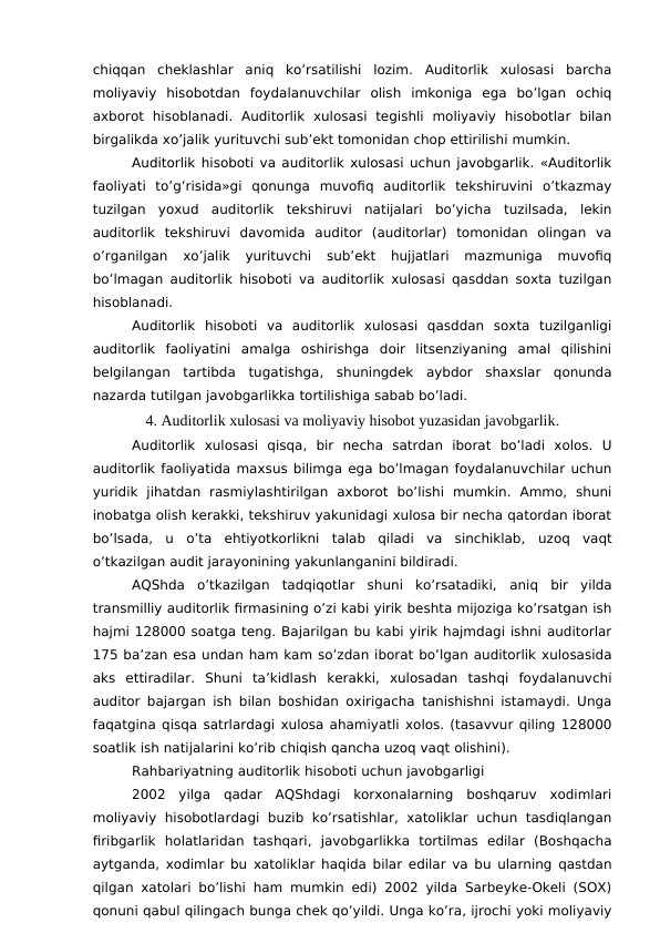 chiqqan  cheklashlar  aniq  ko’rsatilishi  lozim.  Auditorlik  xulosasi  barcha
moliyaviy  hisobotdan  foydalanuvchilar  olish  imkoniga  ega  bo’lgan  ochiq
axborot  hisoblanadi.  Auditorlik  xulosasi  tegishli  moliyaviy  hisobotlar  bilan
birgalikda xo’jalik yurituvchi sub’ekt tomonidan chop ettirilishi mumkin. 
Auditorlik hisoboti va auditorlik xulosasi uchun javobgarlik. «Auditorlik
faoliyati  to’g’risida»gi  qonunga  muvofiq  auditorlik  tekshiruvini  o’tkazmay
tuzilgan  yoxud  auditorlik  tekshiruvi  natijalari  bo’yicha  tuzilsada,  lekin
auditorlik  tekshiruvi  davomida  auditor  (auditorlar)  tomonidan  olingan  va
o’rganilgan  xo’jalik  yurituvchi  sub’ekt  hujjatlari  mazmuniga  muvofiq
bo’lmagan auditorlik hisoboti va auditorlik xulosasi qasddan soxta tuzilgan
hisoblanadi. 
Auditorlik  hisoboti  va  auditorlik  xulosasi  qasddan  soxta  tuzilganligi
auditorlik  faoliyatini  amalga  oshirishga  doir  litsenziyaning  amal  qilishini
belgilangan  tartibda  tugatishga,  shuningdek  aybdor  shaxslar  qonunda
nazarda tutilgan javobgarlikka tortilishiga sabab bo’ladi. 
4. Auditorlik xulosasi va moliyaviy hisobot yuzasidan javobgarlik. 
Auditorlik  xulosasi  qisqa,  bir  necha  satrdan  iborat  bo’ladi  xolos.  U
auditorlik faoliyatida maxsus bilimga ega bo’lmagan foydalanuvchilar uchun
yuridik  jihatdan  rasmiylashtirilgan  axborot  bo’lishi  mumkin.  Ammo,  shuni
inobatga olish kerakki, tekshiruv yakunidagi xulosa bir necha qatordan iborat
bo’lsada,  u o’ta  ehtiyotkorlikni  talab  qiladi  va  sinchiklab, uzoq  vaqt
o’tkazilgan audit jarayonining yakunlanganini bildiradi.
AQShda  o’tkazilgan  tadqiqotlar  shuni  ko’rsatadiki, aniq  bir  yilda
transmilliy auditorlik firmasining o’zi kabi yirik beshta mijoziga ko’rsatgan ish
hajmi 128000 soatga teng. Bajarilgan bu kabi yirik hajmdagi ishni auditorlar
175 ba’zan esa undan ham kam so’zdan iborat bo’lgan auditorlik xulosasida
aks  ettiradilar.  Shuni  ta’kidlash  kerakki,  xulosadan  tashqi  foydalanuvchi
auditor bajargan ish bilan boshidan oxirigacha tanishishni istamaydi. Unga
faqatgina qisqa satrlardagi xulosa ahamiyatli xolos. (tasavvur qiling 128000
soatlik ish natijalarini ko’rib chiqish qancha uzoq vaqt olishini).
Rahbariyatning auditorlik hisoboti uchun javobgarligi
2002  yilga  qadar  AQShdagi  korxonalarning  boshqaruv  xodimlari
moliyaviy  hisobotlardagi  buzib  ko’rsatishlar, xatoliklar  uchun tasdiqlangan
firibgarlik  holatlaridan  tashqari,  javobgarlikka  tortilmas  edilar  (Boshqacha
aytganda, xodimlar bu xatoliklar haqida bilar edilar va bu ularning qastdan
qilgan xatolari bo’lishi ham mumkin edi) 2002 yilda Sarbeyke-Okeli (SOX)
qonuni qabul qilingach bunga chek qo’yildi. Unga ko’ra, ijrochi yoki moliyaviy
