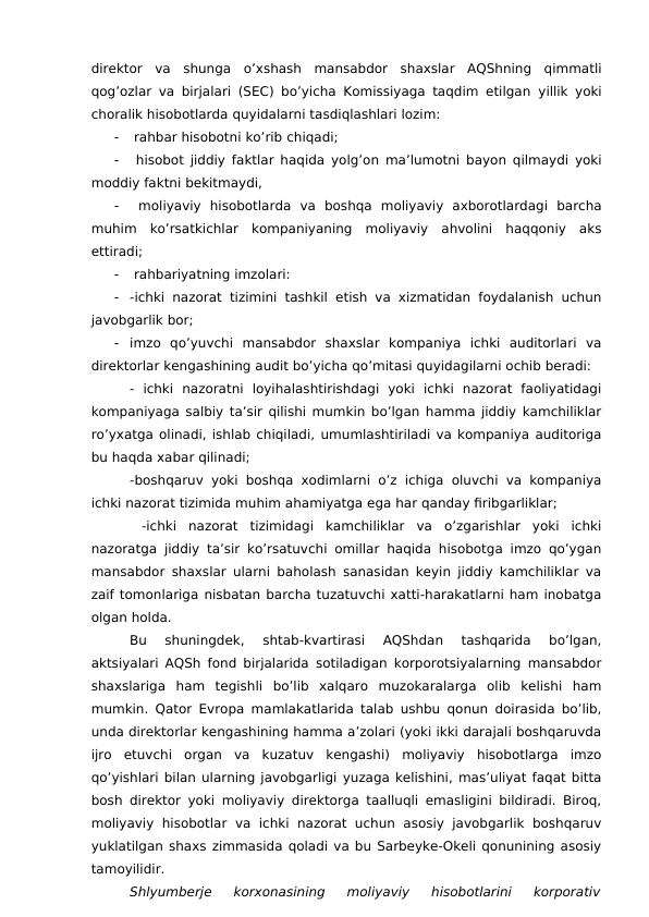 direktor  va  shunga  o’xshash  mansabdor  shaxslar  AQShning  qimmatli
qog’ozlar va birjalari (SEC) bo’yicha Komissiyaga taqdim etilgan  yillik yoki
choralik hisobotlarda quyidalarni tasdiqlashlari lozim:

 rahbar hisobotni ko’rib chiqadi;

 hisobot jiddiy faktlar haqida yolg’on ma’lumotni bayon qilmaydi yoki
moddiy faktni bekitmaydi,

 moliyaviy  hisobotlarda  va  boshqa  moliyaviy  axborotlardagi  barcha
muhim  ko’rsatkichlar  kompaniyaning  moliyaviy  ahvolini  haqqoniy  aks
ettiradi;

 rahbariyatning imzolari:

-ichki nazorat tizimini tashkil etish va xizmatidan foydalanish uchun
javobgarlik bor;

imzo  qo’yuvchi  mansabdor  shaxslar  kompaniya  ichki  auditorlari  va
direktorlar kengashining audit bo’yicha qo’mitasi quyidagilarni ochib beradi:
-  ichki  nazoratni  loyihalashtirishdagi  yoki  ichki  nazorat  faoliyatidagi
kompaniyaga salbiy ta’sir qilishi mumkin bo’lgan hamma jiddiy kamchiliklar
ro’yxatga olinadi, ishlab chiqiladi, umumlashtiriladi va kompaniya auditoriga
bu haqda xabar qilinadi;
-boshqaruv yoki boshqa xodimlarni o’z ichiga oluvchi va kompaniya
ichki nazorat tizimida muhim ahamiyatga ega har qanday firibgarliklar;
 -ichki  nazorat  tizimidagi  kamchiliklar  va  o’zgarishlar  yoki  ichki
nazoratga jiddiy ta’sir ko’rsatuvchi omillar haqida hisobotga imzo qo’ygan
mansabdor shaxslar ularni baholash sanasidan keyin jiddiy kamchiliklar va
zaif tomonlariga nisbatan barcha tuzatuvchi xatti-harakatlarni ham inobatga
olgan holda.
Bu  shuningdek,  shtab-kvartirasi  AQShdan  tashqarida  bo’lgan,
aktsiyalari AQSh fond birjalarida sotiladigan korporotsiyalarning mansabdor
shaxslariga  ham  tegishli  bo’lib  xalqaro  muzokaralarga  olib  kelishi  ham
mumkin. Qator Evropa mamlakatlarida talab ushbu qonun doirasida bo’lib,
unda direktorlar kengashining hamma a’zolari (yoki ikki darajali boshqaruvda
ijro  etuvchi  organ  va  kuzatuv  kengashi)  moliyaviy  hisobotlarga  imzo
qo’yishlari bilan ularning javobgarligi yuzaga kelishini, mas’uliyat faqat bitta
bosh direktor yoki moliyaviy direktorga taalluqli emasligini bildiradi. Biroq,
moliyaviy  hisobotlar  va  ichki  nazorat uchun  asosiy javobgarlik  boshqaruv
yuklatilgan shaxs zimmasida qoladi va bu Sarbeyke-Okeli qonunining asosiy
tamoyilidir.
Shlyumberje 
korxonasining  moliyaviy  hisobotlarini  korporativ
