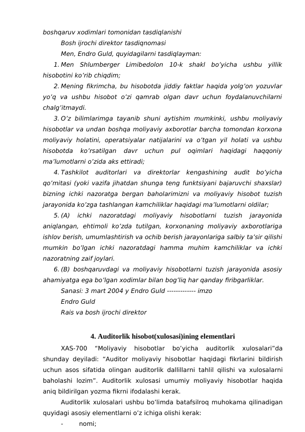 boshqaruv xodimlari tomonidan tasdiqlanishi
Bosh ijrochi direktor tasdiqnomasi
Men, Endro Guld, quyidagilarni tasdiqlayman:
1. Men  Shlumberger  Limibedolon  10-k  shakl  bo’yicha  ushbu  yillik
hisobotini ko’rib chiqdim;
2. Mening fikrimcha, bu hisobotda jiddiy faktlar haqida yolg’on yozuvlar
yo’q  va  ushbu  hisobot  o’zi  qamrab  olgan  davr  uchun  foydalanuvchilarni
chalg’itmaydi.
3. O’z bilimlarimga  tayanib  shuni  aytishim  mumkinki, ushbu  moliyaviy
hisobotlar va undan boshqa moliyaviy axborotlar barcha tomondan korxona
moliyaviy  holatini, operatsiyalar  natijalarini  va  o’tgan  yil  holati  va  ushbu
hisobotda  ko’rsatilgan  davr  uchun  pul  oqimlari  haqidagi  haqqoniy
ma’lumotlarni o’zida aks ettiradi;
4. Tashkilot  auditorlari  va  direktorlar  kengashining  audit  bo’yicha
qo’mitasi (yoki vazifa jihatdan shunga teng funktsiyani bajaruvchi shaxslar)
bizning  ichki  nazoratga  bergan baholarimizni  va  moliyaviy  hisobot  tuzish
jarayonida ko’zga tashlangan kamchiliklar haqidagi ma’lumotlarni oldilar;
5. (A)  ichki  nazoratdagi  moliyaviy  hisobotlarni  tuzish  jarayonida
aniqlangan,  ehtimoli  ko’zda  tutilgan,  korxonaning  moliyaviy  axborotlariga
ishlov berish, umumlashtirish va ochib berish jarayonlariga salbiy ta’sir qilishi
mumkin  bo’lgan  ichki  nazoratdagi  hamma  muhim  kamchiliklar  va  ichki
nazoratning zaif joylari. 
6. (B) boshqaruvdagi va moliyaviy hisobotlarni tuzish jarayonida asosiy
ahamiyatga ega bo’lgan xodimlar bilan bog’liq har qanday firibgarliklar.
Sanasi: 3 mart 2004 y Endro Guld ------------- imzo
Endro Guld
Rais va bosh ijrochi direktor
4. Auditorlik hisobot(xulosasi)ining elementlari
XAS-700  “Moliyaviy  hisobotlar  bo’yicha  auditorlik  xulosalari”da
shunday deyiladi: “Auditor moliyaviy hisobotlar  haqidagi fikrlarini  bildirish
uchun asos sifatida olingan auditorlik dallillarni tahlil qilishi va xulosalarni
baholashi  lozim”.  Auditorlik  xulosasi  umumiy  moliyaviy  hisobotlar  haqida
aniq bildirilgan yozma fikrni ifodalashi kerak.
Auditorlik xulosalari ushbu bo’limda batafsilroq muhokama qilinadigan
quyidagi asosiy elementlarni o’z ichiga olishi kerak:
-
nomi;
