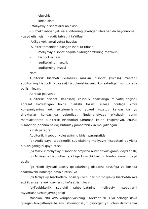 -
oluvchi; 
-
kirish qismi;
- Moliyaviy hisobotlarni aniqlash;
- Sub’ekt rahbariyati va auditorning javobgarliklari haqida bayonnoma;
- qayd etish qismi (audit tabiatini ta’riflash)
-AXSga yoki amaliyotga havola;
-Auditor tomonidan qilingan ishni ta’riflash;
-
moliyaviy hisobot haqida bildirilgan fikrning mazmuni;
-
hisobot sanasi;
-
auditorning manzili;
-
auditorning imzosi
Nomi 
Auditorlik  hisoboti  (xulosasi)  mazkur  hisobot  (xulosa)  mustaqil
auditorning hisoboti (xulosasi) hisoblanishini aniq ko’rsatadigan nomga ega
bo’lishi lozim. 
Adresat (oluvchi)
Auditorlik  hisoboti  (xulosasi)  kelishuv  shartlariga  muvofiq  tegishli
adresat  ko’rsatilgan  holda  tuzilishi  lozim.
 Xulosa  qoidaga  ko’ra
kompaniyaning  yoki  aktsionerlarning  yoxud  kuzatuv  kengashiga  yo
direktorlar  kengashiga  yuboriladi.  Nederlandiyaga  o’xshash  ayrim
mamlakatlarda  auditorlik  hisobotlari  umuman  ko’rib  chiqilmaydi,  chunki
hisobotlar (anonim holda) butunlay jamoatchilikka mo’ljallangan.
Kirish paragrafi 
Auditorlik hisoboti (xulosasi)ning kirish paragrafida: 
(a) Audit qaysi tadbirkorlik sub’ektining moliyaviy hisobotlari bo’yicha
o’tkazilganligini qayd etish;
(b) Mazkur moliyaviy hisobotlar bo’yicha audit o’tkazilganini qayd etish;
(v) Moliyaviy hisobotlar tarkibiga kiruvchi har bir hisobot nomini qayd
etish;
(g) Hisob siyosati asosiy qoidalarining  qisqacha tavsifiga va boshqa
sharhlovchi izohlarga havola etish; va
(d) Moliyaviy hisobotlarni hosil qiluvchi har bir moliyaviy hisobotda aks
ettirilgan sana yoki davr aniq ko’rsatilishi lozim. 
(e)Tadbirkorlik  sub’ekti  rahbariyatining  moliyaviy  hisobotlarni
tayyorlash uchun javobgarligi
Masalan, “Biz AVS kompaniyasining 31dekabr 2013 yil holatiga ilova
qilingan buxgalteriya balansi, shuningdek, tugayotgan yil uchun daromadlar
