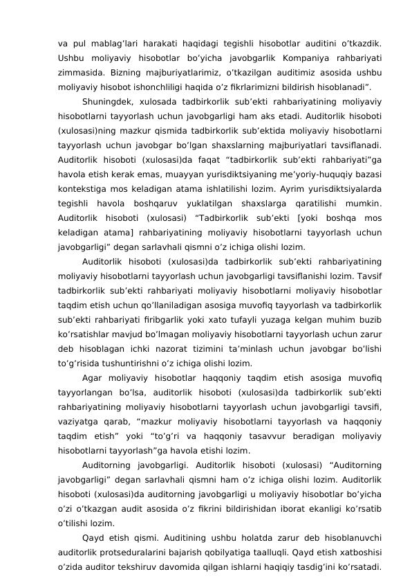va  pul  mablag’lari  harakati haqidagi  tegishli  hisobotlar  auditini  o’tkazdik.
Ushbu  moliyaviy  hisobotlar  bo’yicha  javobgarlik  Kompaniya  rahbariyati
zimmasida. Bizning  majburiyatlarimiz,  o’tkazilgan auditimiz  asosida ushbu
moliyaviy hisobot ishonchliligi haqida o’z fikrlarimizni bildirish hisoblanadi”.
Shuningdek,  xulosada  tadbirkorlik  sub’ekti  rahbariyatining  moliyaviy
hisobotlarni tayyorlash uchun javobgarligi ham aks etadi. Auditorlik hisoboti
(xulosasi)ning mazkur qismida tadbirkorlik sub’ektida moliyaviy hisobotlarni
tayyorlash uchun javobgar bo’lgan shaxslarning majburiyatlari tavsiflanadi.
Auditorlik  hisoboti  (xulosasi)da  faqat  “tadbirkorlik  sub’ekti  rahbariyati”ga
havola etish kerak emas, muayyan yurisdiktsiyaning me’yoriy-huquqiy bazasi
kontekstiga mos keladigan atama ishlatilishi lozim. Ayrim yurisdiktsiyalarda
tegishli  havola  boshqaruv  yuklatilgan  shaxslarga  qaratilishi  mumkin.
Auditorlik  hisoboti  (xulosasi)  “Tadbirkorlik  sub’ekti  [yoki  boshqa  mos
keladigan  atama]  rahbariyatining  moliyaviy  hisobotlarni  tayyorlash  uchun
javobgarligi” degan sarlavhali qismni o’z ichiga olishi lozim.
Auditorlik  hisoboti  (xulosasi)da  tadbirkorlik  sub’ekti  rahbariyatining
moliyaviy hisobotlarni tayyorlash uchun javobgarligi tavsiflanishi lozim. Tavsif
tadbirkorlik sub’ekti rahbariyati moliyaviy hisobotlarni moliyaviy hisobotlar
taqdim etish uchun qo’llaniladigan asosiga muvofiq tayyorlash va tadbirkorlik
sub’ekti rahbariyati firibgarlik yoki xato tufayli yuzaga kelgan muhim buzib
ko’rsatishlar mavjud bo’lmagan moliyaviy hisobotlarni tayyorlash uchun zarur
deb  hisoblagan  ichki  nazorat  tizimini  ta’minlash  uchun  javobgar  bo’lishi
to’g’risida tushuntirishni o’z ichiga olishi lozim. 
Agar  moliyaviy  hisobotlar  haqqoniy  taqdim  etish  asosiga  muvofiq
tayyorlangan  bo’lsa,  auditorlik  hisoboti  (xulosasi)da  tadbirkorlik  sub’ekti
rahbariyatining moliyaviy hisobotlarni tayyorlash uchun javobgarligi tavsifi,
vaziyatga  qarab,  “mazkur  moliyaviy  hisobotlarni  tayyorlash  va  haqqoniy
taqdim  etish”  yoki  “to’g’ri  va  haqqoniy  tasavvur  beradigan  moliyaviy
hisobotlarni tayyorlash”ga havola etishi lozim.
Auditorning  javobgarligi.  Auditorlik  hisoboti  (xulosasi)  “Auditorning
javobgarligi” degan sarlavhali qismni ham o’z ichiga olishi lozim. Auditorlik
hisoboti (xulosasi)da auditorning javobgarligi u moliyaviy hisobotlar bo’yicha
o’zi o’tkazgan audit asosida o’z fikrini bildirishidan iborat ekanligi ko’rsatib
o’tilishi lozim.
Qayd etish qismi. Auditining ushbu holatda zarur deb hisoblanuvchi
auditorlik protseduralarini bajarish qobilyatiga taalluqli. Qayd etish xatboshisi
o’zida auditor tekshiruv davomida qilgan ishlarni haqiqiy tasdig’ini ko’rsatadi.
