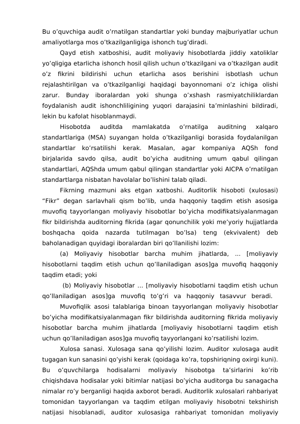Bu o’quvchiga audit o’rnatilgan standartlar yoki bunday majburiyatlar uchun
amaliyotlarga mos o’tkazilganligiga ishonch tug’diradi.
Qayd  etish  xatboshisi,  audit  moliyaviy  hisobotlarda  jiddiy  xatoliklar
yo’qligiga etarlicha ishonch hosil qilish uchun o’tkazilgani va o’tkazilgan audit
o’z  fikrini  bildirishi  uchun  etarlicha  asos  berishini  isbotlash  uchun
rejalashtirilgan  va  o’tkazilganligi  haqidagi  bayonnomani  o’z  ichiga  olishi
zarur.  Bunday  iboralardan  yoki  shunga  o’xshash  rasmiyatchiliklardan
foydalanish  audit  ishonchliligining  yuqori  darajasini  ta’minlashini  bildiradi,
lekin bu kafolat hisoblanmaydi.
Hisobotda  auditda  mamlakatda  o’rnatilga  auditning  xalqaro
standartlariga (MSA) suyangan holda o’tkazilganligi borasida foydalanilgan
standartlar  ko’rsatilishi  kerak.  Masalan,  agar  kompaniya  AQSh  fond
birjalarida  savdo  qilsa,  audit  bo’yicha  auditning  umum  qabul  qilingan
standartlari, AQShda umum qabul qilingan standartlar yoki AICPA o’rnatilgan
standartlarga nisbatan havolalar bo’lishini talab qiladi.
Fikrning  mazmuni  aks  etgan  xatboshi.  Auditorlik  hisoboti  (xulosasi)
“Fikr”  degan  sarlavhali  qism  bo’lib,  unda  haqqoniy  taqdim  etish  asosiga
muvofiq tayyorlangan moliyaviy hisobotlar bo’yicha modifikatsiyalanmagan
fikr bildirishda auditorning fikrida (agar qonunchilik yoki me’yoriy hujjatlarda
boshqacha  qoida  nazarda  tutilmagan  bo’lsa)  teng  (ekvivalent)  deb
baholanadigan quyidagi iboralardan biri qo’llanilishi lozim: 
(a)  Moliyaviy  hisobotlar  barcha  muhim  jihatlarda,  ...  [moliyaviy
hisobotlarni taqdim etish uchun qo’llaniladigan asos]ga muvofiq haqqoniy
taqdim etadi; yoki
 (b) Moliyaviy hisobotlar ... [moliyaviy hisobotlarni taqdim etish uchun
qo’llaniladigan  asos]ga  muvofiq  to’g’ri  va  haqqoniy  tasavvur  beradi.  
Muvofiqlik asosi talablariga binoan tayyorlangan moliyaviy hisobotlar
bo’yicha modifikatsiyalanmagan fikr bildirishda auditorning fikrida moliyaviy
hisobotlar  barcha  muhim  jihatlarda  [moliyaviy  hisobotlarni  taqdim  etish
uchun qo’llaniladigan asos]ga muvofiq tayyorlangani ko’rsatilishi lozim.
Xulosa sanasi. Xulosaga  sana qo’yilishi lozim. Auditor  xulosaga audit
tugagan kun sanasini qo’yishi kerak (qoidaga ko’ra, topshiriqning oxirgi kuni).
Bu  o’quvchilarga 
hodisalarni 
moliyaviy  hisobotga  ta’sirlarini  ko’rib
chiqishdava hodisalar yoki bitimlar natijasi bo’yicha auditorga bu sanagacha
nimalar ro’y berganligi haqida axborot beradi. Auditorlik xulosalari rahbariyat
tomonidan  tayyorlangan  va  taqdim  etilgan  moliyaviy  hisobotni  tekshirish
natijasi  hisoblanadi,  auditor  xulosasiga rahbariyat  tomonidan moliyaviy
