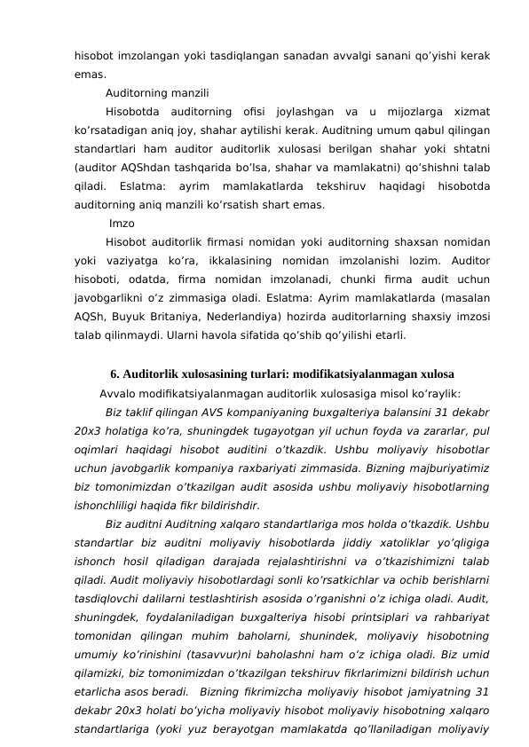 hisobot imzolangan yoki tasdiqlangan sanadan avvalgi sanani qo’yishi kerak
emas.
Auditorning manzili
Hisobotda auditorning  ofisi  joylashgan  va  u  mijozlarga  xizmat
ko’rsatadigan aniq joy, shahar aytilishi kerak. Auditning umum qabul qilingan
standartlari  ham  auditor  auditorlik  xulosasi  berilgan  shahar  yoki  shtatni
(auditor AQShdan tashqarida bo’lsa, shahar va mamlakatni) qo’shishni talab
qiladi.  Eslatma:  ayrim  mamlakatlarda  tekshiruv  haqidagi  hisobotda
auditorning aniq manzili ko’rsatish shart emas.
 Imzo 
Hisobot auditorlik firmasi nomidan yoki auditorning shaxsan nomidan
yoki  vaziyatga  ko’ra,  ikkalasining  nomidan  imzolanishi  lozim.  Auditor
hisoboti,  odatda,  firma  nomidan  imzolanadi,  chunki  firma  audit  uchun
javobgarlikni o’z zimmasiga oladi. Eslatma: Ayrim mamlakatlarda (masalan
AQSh, Buyuk Britaniya, Nederlandiya) hozirda auditorlarning shaxsiy imzosi
talab qilinmaydi. Ularni havola sifatida qo’shib qo’yilishi etarli.
6. Auditorlik xulosasining turlari: modifikatsiyalanmagan xulosa
Avvalo modifikatsiyalanmagan auditorlik xulosasiga misol ko’raylik: 
Biz taklif qilingan AVS kompaniyaning buxgalteriya balansini 31 dekabr
20x3 holatiga ko’ra, shuningdek tugayotgan yil uchun foyda va zararlar, pul
oqimlari  haqidagi  hisobot  auditini  o’tkazdik.  Ushbu  moliyaviy  hisobotlar
uchun javobgarlik kompaniya raxbariyati zimmasida. Bizning majburiyatimiz
biz tomonimizdan o’tkazilgan audit asosida ushbu moliyaviy hisobotlarning
ishonchliligi haqida fikr bildirishdir.
Biz auditni Auditning xalqaro standartlariga mos holda o’tkazdik. Ushbu
standartlar  biz  auditni  moliyaviy  hisobotlarda  jiddiy  xatoliklar  yo’qligiga
ishonch  hosil  qiladigan  darajada  rejalashtirishni  va  o’tkazishimizni  talab
qiladi. Audit moliyaviy hisobotlardagi sonli ko’rsatkichlar va ochib berishlarni
tasdiqlovchi dalilarni testlashtirish asosida o’rganishni o’z ichiga oladi. Audit,
shuningdek,  foydalaniladigan buxgalteriya hisobi printsiplari  va rahbariyat
tomonidan  qilingan  muhim  baholarni,  shunindek,  moliyaviy  hisobotning
umumiy ko’rinishini (tasavvur)ni baholashni ham o’z ichiga oladi. Biz umid
qilamizki, biz tomonimizdan o’tkazilgan tekshiruv fikrlarimizni bildirish uchun
etarlicha asos beradi.
Bizning fikrimizcha moliyaviy hisobot jamiyatning 31
dekabr 20x3 holati bo’yicha moliyaviy hisobot moliyaviy hisobotning xalqaro
standartlariga (yoki yuz berayotgan mamlakatda qo’llaniladigan moliyaviy
