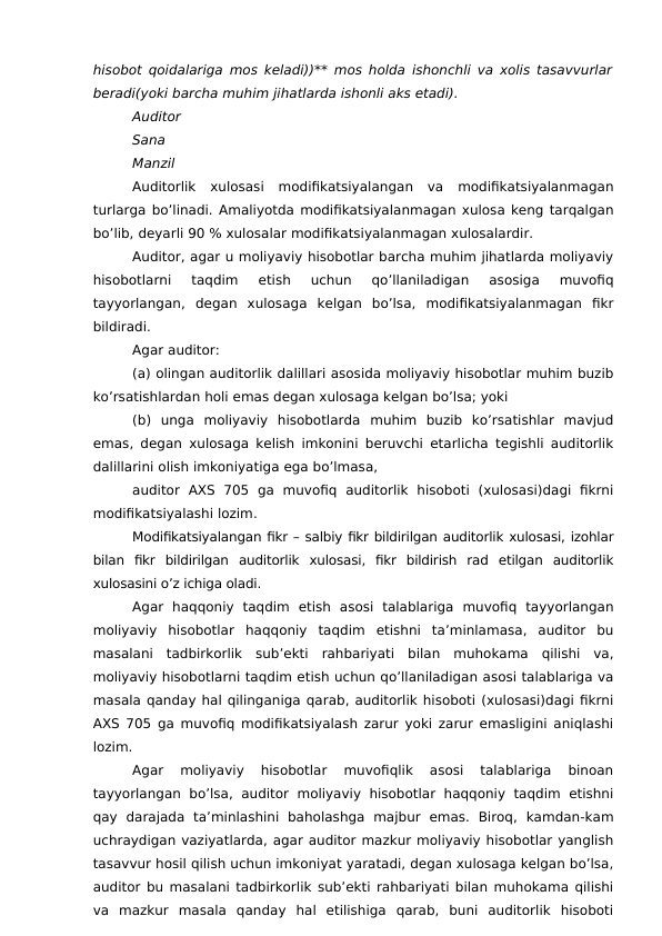 hisobot  qoidalariga mos keladi))** mos holda ishonchli va xolis tasavvurlar
beradi(yoki barcha muhim jihatlarda ishonli aks etadi).
Auditor
Sana 
Manzil
Auditorlik  xulosasi  modifikatsiyalangan  va  modifikatsiyalanmagan
turlarga bo’linadi. Amaliyotda modifikatsiyalanmagan xulosa keng tarqalgan
bo’lib, deyarli 90 % xulosalar modifikatsiyalanmagan xulosalardir. 
Auditor, agar u moliyaviy hisobotlar barcha muhim jihatlarda moliyaviy
hisobotlarni  taqdim  etish  uchun  qo’llaniladigan  asosiga  muvofiq
tayyorlangan,  degan  xulosaga  kelgan  bo’lsa,  modifikatsiyalanmagan  fikr
bildiradi.
Agar auditor:
(a) olingan auditorlik dalillari asosida moliyaviy hisobotlar muhim buzib
ko’rsatishlardan holi emas degan xulosaga kelgan bo’lsa; yoki
(b)  unga  moliyaviy  hisobotlarda  muhim  buzib  ko’rsatishlar  mavjud
emas, degan xulosaga kelish imkonini beruvchi etarlicha tegishli auditorlik
dalillarini olish imkoniyatiga ega bo’lmasa, 
auditor  AXS  705  ga  muvofiq  auditorlik  hisoboti  (xulosasi)dagi  fikrni
modifikatsiyalashi lozim.
Modifikatsiyalangan fikr – salbiy fikr bildirilgan auditorlik xulosasi, izohlar
bilan  fikr  bildirilgan  auditorlik  xulosasi,  fikr  bildirish  rad  etilgan  auditorlik
xulosasini o’z ichiga oladi. 
Agar  haqqoniy  taqdim  etish  asosi  talablariga  muvofiq  tayyorlangan
moliyaviy  hisobotlar  haqqoniy  taqdim  etishni  ta’minlamasa,  auditor  bu
masalani  tadbirkorlik  sub’ekti  rahbariyati  bilan  muhokama  qilishi  va,
moliyaviy hisobotlarni taqdim etish uchun qo’llaniladigan asosi talablariga va
masala qanday hal qilinganiga qarab, auditorlik hisoboti (xulosasi)dagi fikrni
AXS 705 ga muvofiq modifikatsiyalash zarur yoki zarur emasligini aniqlashi
lozim.
Agar  moliyaviy  hisobotlar  muvofiqlik  asosi  talablariga  binoan
tayyorlangan bo’lsa, auditor  moliyaviy hisobotlar  haqqoniy  taqdim etishni
qay  darajada  ta’minlashini  baholashga  majbur  emas.  Biroq,  kamdan-kam
uchraydigan vaziyatlarda, agar auditor mazkur moliyaviy hisobotlar yanglish
tasavvur hosil qilish uchun imkoniyat yaratadi, degan xulosaga kelgan bo’lsa,
auditor bu masalani tadbirkorlik sub’ekti rahbariyati bilan muhokama qilishi
va  mazkur  masala  qanday  hal  etilishiga  qarab,  buni  auditorlik  hisoboti
