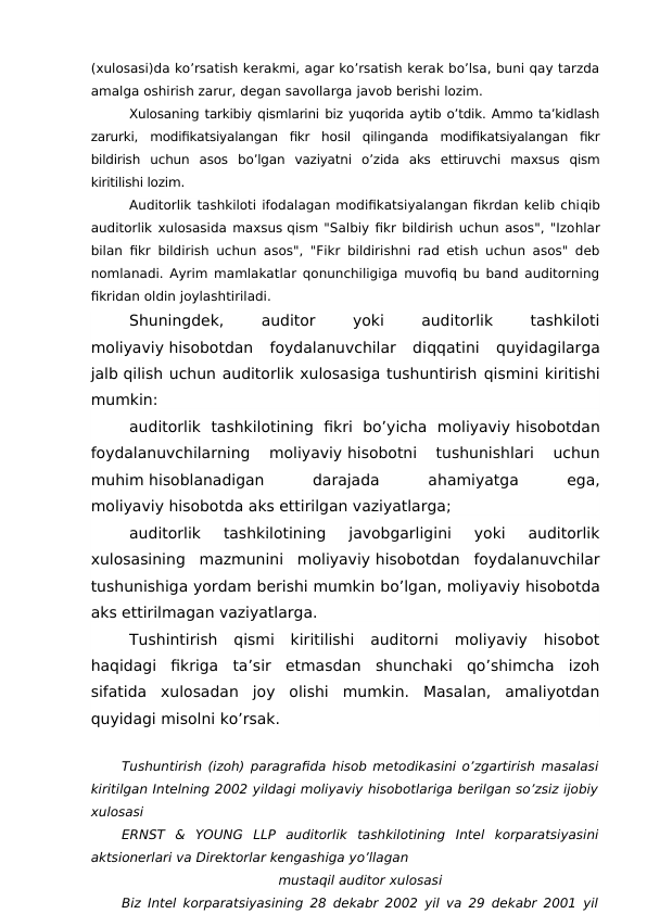 (xulosasi)da ko’rsatish kerakmi, agar ko’rsatish kerak bo’lsa, buni qay tarzda
amalga oshirish zarur, degan savollarga javob berishi lozim. 
Xulosaning tarkibiy qismlarini biz yuqorida aytib o’tdik. Ammo ta’kidlash
zarurki,  modifikatsiyalangan  fikr  hosil  qilinganda  modifikatsiyalangan  fikr
bildirish  uchun  asos  bo’lgan  vaziyatni  o’zida  aks  ettiruvchi  maxsus  qism
kiritilishi lozim. 
Auditorlik tashkiloti ifodalagan modifikatsiyalangan fikrdan kelib chiqib
auditorlik xulosasida maxsus qism "Salbiy fikr bildirish uchun asos", "Izohlar
bilan fikr bildirish uchun asos", "Fikr bildirishni rad etish uchun asos" deb
nomlanadi. Ayrim mamlakatlar qonunchiligiga muvofiq bu band auditorning
fikridan oldin joylashtiriladi. 
Shuningdek,
 
auditor
 
yoki
 
auditorlik
 
tashkiloti
moliyaviy hisobotdan  foydalanuvchilar  diqqatini  quyidagilarga
jalb qilish uchun auditorlik xulosasiga tushuntirish qismini kiritishi
mumkin:
auditorlik  tashkilotining  fikri  bo’yicha  moliyaviy hisobotdan
foydalanuvchilarning  moliyaviy hisobotni  tushunishlari  uchun
muhim hisoblanadigan
 
darajada
 
ahamiyatga
 
ega,
moliyaviy hisobotda aks ettirilgan vaziyatlarga;
auditorlik  tashkilotining  javobgarligini  yoki  auditorlik
xulosasining  mazmunini  moliyaviy hisobotdan  foydalanuvchilar
tushunishiga yordam berishi mumkin bo’lgan, moliyaviy hisobotda
aks ettirilmagan vaziyatlarga.
Tushintirish  qismi  kiritilishi  auditorni  moliyaviy  hisobot
haqidagi  fikriga  ta’sir  etmasdan  shunchaki  qo’shimcha  izoh
sifatida  xulosadan  joy  olishi  mumkin.  Masalan,  amaliyotdan
quyidagi misolni ko’rsak.
Tushuntirish (izoh) paragrafida hisob metodikasini o’zgartirish masalasi
kiritilgan Intelning 2002 yildagi moliyaviy hisobotlariga berilgan so’zsiz ijobiy
xulosasi
ERNST  &  YOUNG  LLP  auditorlik  tashkilotining  Intel  korparatsiyasini
aktsionerlari va Direktorlar kengashiga yo’llagan 
mustaqil auditor xulosasi
Biz Intel korparatsiyasining 28 dekabr 2002 yil va 29 dekabr 2001 yil

