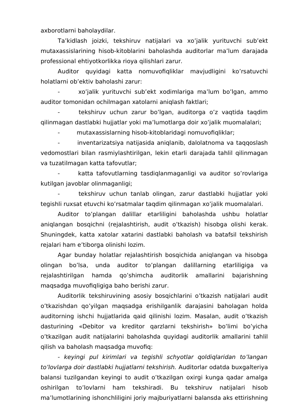 axborotlarni baholaydilar. 
Ta’kidlash  joizki,  tekshiruv  natijalari  va  xo’jalik  yurituvchi  sub’ekt
mutaxassislarining hisob-kitoblarini baholashda auditorlar ma’lum darajada
professional ehtiyotkorlikka rioya qilishlari zarur. 
Auditor  quyidagi  katta  nomuvofiqliklar  mavjudligini  ko’rsatuvchi
holatlarni ob’ektiv baholashi zarur:
-
 xo’jalik yurituvchi sub’ekt xodimlariga ma’lum bo’lgan, ammo
auditor tomonidan ochilmagan xatolarni aniqlash faktlari;
-
 tekshiruv  uchun  zarur  bo’lgan,  auditorga  o’z  vaqtida  taqdim
qilinmagan dastlabki hujjatlar yoki ma’lumotlarga doir xo’jalik muomalalari;
-
 mutaxassislarning hisob-kitoblaridagi nomuvofiqliklar;
-
 inventarizatsiya natijasida aniqlanib, dalolatnoma va taqqoslash
vedomostlari bilan rasmiylashtirilgan, lekin etarli darajada tahlil qilinmagan
va tuzatilmagan katta tafovutlar;
-
 katta tafovutlarning tasdiqlanmaganligi va auditor so’rovlariga
kutilgan javoblar olinmaganligi;
-
 tekshiruv  uchun tanlab olingan,  zarur  dastlabki  hujjatlar  yoki
tegishli ruxsat etuvchi ko’rsatmalar taqdim qilinmagan xo’jalik muomalalari. 
Auditor  to’plangan  dalillar  etarliligini  baholashda  ushbu  holatlar
aniqlangan  bosqichni  (rejalashtirish,  audit  o’tkazish)  hisobga  olishi  kerak.
Shuningdek, katta xatolar xatarini dastlabki baholash va batafsil tekshirish
rejalari ham e’tiborga olinishi lozim. 
Agar bunday holatlar rejalashtirish bosqichida aniqlangan va hisobga
olingan  bo’lsa,  unda  auditor  to’plangan  dalillarning  etarliligiga  va
rejalashtirilgan  hamda  qo’shimcha  auditorlik  amallarini  bajarishning
maqsadga muvofiqligiga baho berishi zarur. 
Auditorlik tekshiruvining asosiy bosqichlarini o’tkazish natijalari audit
o’tkazishdan  qo’yilgan  maqsadga  erishilganlik  darajasini  baholagan  holda
auditorning ishchi hujjatlarida qaid qilinishi lozim. Masalan, audit o’tkazish
dasturining  «Debitor  va  kreditor  qarzlarni  tekshirish»  bo’limi  bo’yicha
o’tkazilgan audit natijalarini baholashda quyidagi auditorlik amallarini tahlil
qilish va baholash maqsadga muvofiq:
-  keyingi  pul  kirimlari  va  tegishli  schyotlar  qoldiqlaridan  to’langan
to’lovlarga doir dastlabki hujjatlarni tekshirish. Auditorlar odatda buxgalteriya
balansi tuzilgandan keyingi to audit o’tkazilgan oxirgi kunga qadar amalga
oshirilgan  to’lovlarni  ham  tekshiradi.  Bu  tekshiruv  natijalari  hisob
ma’lumotlarining ishonchliligini joriy majburiyatlarni balansda aks ettirishning
