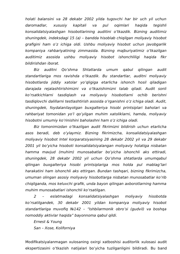 holati  balansini  va  28  dekabr  2002  yilda  tugovchi  har bir  uch yil uchun
daromadlar,  xususiy  kapitali  va  pul  oqimlari  haqida  tegishli
konsalidatsiyalashgan  hisobotlarining  auditini  o’tkazdik.  Bizning  auditimiz
shuningdek, indeksdagi 15 (a) – bandda hisoblab chiqilgan moliyaviy hisobot
grafigini  ham  o’z  ichiga  oldi.  Ushbu  moliyaviy  hisobot  uchun  javobgarlik
kompaniya  rahbariyatining  zimmasida.  Bizning  majburiyatimiz  o’tkazilgan
auditimiz  asosida  ushbu  moliyaviy  hisobot  ishonchliligi  haqida  fikr
bildirishdan iborat.
Biz  auditni  Qo’shma  Shtatlarda  umum  qabul  qilingan  audit
standartlariga  mos  ravishda  o’tkazdik.  Bu  standartlar,  auditni  moliyaviy
hisobotlarda  jiddiy  xatolar  yo’qligiga  etarlicha  ishonch  hosil  qiladigan
darajada  rejalashtirishimizni  va  o’tkazishimizni  talab  qiladi.  Audit  sonli
ko’rsatkichlarni  tasdiqlash  va  moliyaviy  hisobotlarni  ochib  berishni
tasdiqlovchi dalillarni testlashtirish asosida o’rganishni o’z ichiga oladi. Audit,
shuningdek,  foydalanilayotgan  buxgalteriya  hisobi  printsiplari  baholari  va
rahbariyat tomonidan yo’l qo’yilgan muhim xatoliklarni, hamda, moliyaviy
hisobotni umumiy ko’rinishini baholashni ham o’z ichiga oladi.
Biz tomonimizdan o’tkazilgan audit fikrimizni bildirish uchun etarlicha
asos  beradi,  deb  o’ylaymiz.  Bizning  fikrimizcha,  konsalidatsiyalashgan
moliyaviy hisobot Intel korparatsiyasining 28 dekabr 2002 yil va 29 dekabr
2001 yil bo’yicha hisoboti konsalidatsiyalangan moliyaviy holatiga nisbatan
hamma  mavjud  (muhim)  munosabatlar  bo’yicha  ishonchli  aks  ettiradi,
shuningdek,  28  dekabr  2002  yil  uchun  Qo’shma  shtatlarda  umumqabul
qilingan  buxgalteriya  hisobi  printsiplariga  mos  holda  pul  mablag’lari
harakatini ham ishonchli aks ettirgan. Bundan tashqari, bizning fikrimizcha,
umuman olingan asosiy moliyaviy hisobotlarga nisbatan munosabatlar ko’rib
chiqilganda, mos keluvchi grafik, unda bayon qilingan axborotlarning hamma
muhim munosabatlari ishonchli ko’rsatilgan.
2  –  eslatmadagi  konsalidatsiyalashgan  moliyaviy  hisobotda
ko’rsatilgandek,  30  dekabr  2001  yildan  kompaniya  moliyaviy  hisobot
standartlariga  muvofiq  №142  –  “Ishbilarmonik  obro’si  (gudvil)  va  boshqa
nomoddiy aktivlar haqida” bayonnoma qabul qildi.
Ernest & Young
San – Xose, Koliforniya 
Modifikatsiyalanmagan xulosaning  oxirgi xatboshisi auditorlik xulosasi audit
ekspertizasini  o’tkazish  natijalari  bo’yicha  tuzilganligini  bildiradi.  Bu  band
