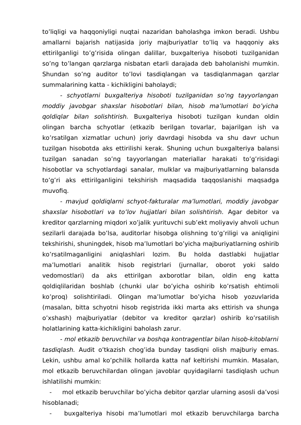 to’liqligi va haqqoniyligi nuqtai nazaridan baholashga imkon beradi. Ushbu
amallarni  bajarish  natijasida  joriy  majburiyatlar  to’liq  va  haqqoniy  aks
ettirilganligi  to’g’risida  olingan  dalillar,  buxgalteriya  hisoboti  tuzilganidan
so’ng to’langan qarzlarga nisbatan etarli darajada deb baholanishi mumkin.
Shundan  so’ng  auditor  to’lovi  tasdiqlangan  va  tasdiqlanmagan  qarzlar
summalarining katta - kichikligini baholaydi;
-  schyotlarni  buxgalteriya  hisoboti  tuzilganidan  so’ng  tayyorlangan
moddiy  javobgar  shaxslar  hisobotlari  bilan,  hisob  ma’lumotlari  bo’yicha
qoldiqlar  bilan  solishtirish.  Buxgalteriya  hisoboti  tuzilgan  kundan  oldin
olingan  barcha  schyotlar  (etkazib  berilgan  tovarlar,  bajarilgan  ish  va
ko’rsatilgan  xizmatlar  uchun)  joriy  davrdagi  hisobda  va  shu  davr  uchun
tuzilgan hisobotda aks ettirilishi kerak. Shuning uchun buxgalteriya balansi
tuzilgan  sanadan  so’ng  tayyorlangan  materiallar  harakati  to’g’risidagi
hisobotlar va schyotlardagi sanalar, mulklar va majburiyatlarning balansda
to’g’ri  aks  ettirilganligini  tekshirish  maqsadida  taqqoslanishi  maqsadga
muvofiq. 
- mavjud qoldiqlarni schyot-fakturalar ma’lumotlari, moddiy javobgar
shaxslar  hisobotlari  va  to’lov  hujjatlari  bilan  solishtirish.  Agar  debitor  va
kreditor qarzlarning miqdori xo’jalik yurituvchi sub’ekt moliyaviy ahvoli uchun
sezilarli darajada bo’lsa, auditorlar hisobga olishning to’g’riligi va aniqligini
tekshirishi, shuningdek, hisob ma’lumotlari bo’yicha majburiyatlarning oshirib
ko’rsatilmaganligini  aniqlashlari  lozim.  Bu  holda  dastlabki  hujjatlar
ma’lumotlari  analitik  hisob  registrlari  (jurnallar,  oborot  yoki  saldo
vedomostlari)  da  aks  ettirilgan  axborotlar  bilan,  oldin  eng  katta
qoldiqlilaridan  boshlab  (chunki  ular  bo’yicha  oshirib  ko’rsatish  ehtimoli
ko’proq)  solishtiriladi.  Olingan  ma’lumotlar  bo’yicha  hisob  yozuvlarida
(masalan, bitta schyotni hisob registrida ikki marta aks ettirish va shunga
o’xshash)  majburiyatlar  (debitor  va  kreditor  qarzlar)  oshirib  ko’rsatilish
holatlarining katta-kichikligini baholash zarur. 
- mol etkazib beruvchilar va boshqa kontragentlar bilan hisob-kitoblarni
tasdiqlash.  Audit o’tkazish chog’ida  bunday tasdiqni olish majburiy emas.
Lekin, ushbu amal ko’pchilik hollarda katta naf keltirishi mumkin. Masalan,
mol etkazib beruvchilardan olingan javoblar quyidagilarni tasdiqlash uchun
ishlatilishi mumkin:
-
 mol etkazib beruvchilar bo’yicha debitor qarzlar ularning asosli da’vosi
hisoblanadi;
-
 buxgalteriya  hisobi  ma’lumotlari  mol  etkazib  beruvchilarga  barcha
