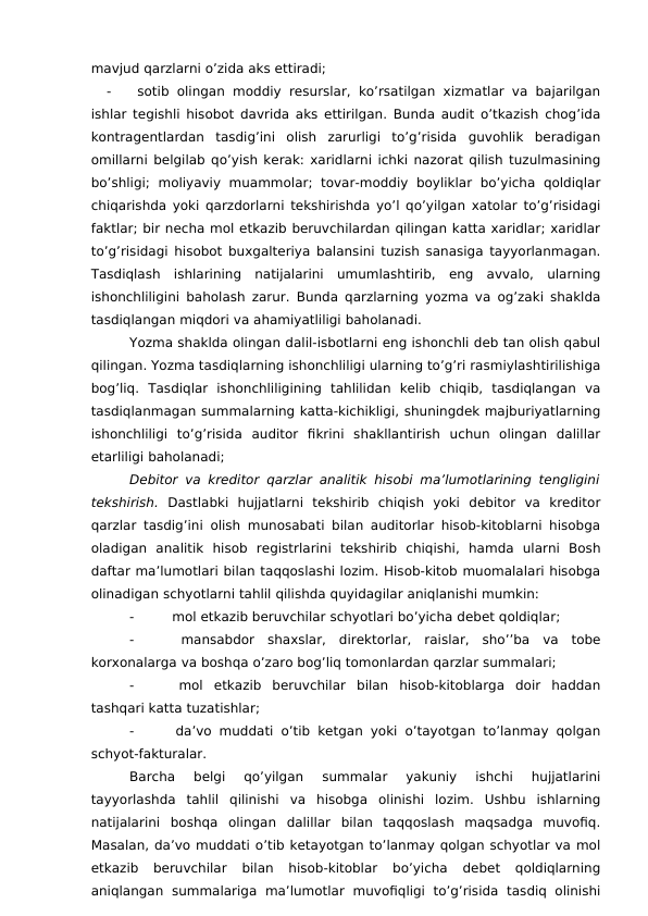 mavjud qarzlarni o’zida aks ettiradi;
-
 sotib olingan moddiy resurslar, ko’rsatilgan xizmatlar va bajarilgan
ishlar tegishli hisobot davrida aks ettirilgan. Bunda audit o’tkazish chog’ida
kontragentlardan  tasdig’ini  olish  zarurligi  to’g’risida  guvohlik  beradigan
omillarni belgilab qo’yish kerak: xaridlarni ichki nazorat qilish tuzulmasining
bo’shligi;  moliyaviy  muammolar;  tovar-moddiy  boyliklar  bo’yicha  qoldiqlar
chiqarishda yoki qarzdorlarni tekshirishda yo’l qo’yilgan xatolar to’g’risidagi
faktlar; bir necha mol etkazib beruvchilardan qilingan katta xaridlar; xaridlar
to’g’risidagi hisobot buxgalteriya balansini tuzish sanasiga tayyorlanmagan.
Tasdiqlash  ishlarining  natijalarini  umumlashtirib,  eng  avvalo,  ularning
ishonchliligini baholash zarur. Bunda qarzlarning yozma va og’zaki shaklda
tasdiqlangan miqdori va ahamiyatliligi baholanadi. 
Yozma shaklda olingan dalil-isbotlarni eng ishonchli deb tan olish qabul
qilingan. Yozma tasdiqlarning ishonchliligi ularning to’g’ri rasmiylashtirilishiga
bog’liq.  Tasdiqlar  ishonchliligining  tahlilidan  kelib  chiqib,  tasdiqlangan  va
tasdiqlanmagan summalarning katta-kichikligi, shuningdek majburiyatlarning
ishonchliligi  to’g’risida  auditor  fikrini  shakllantirish  uchun  olingan  dalillar
etarliligi baholanadi;
Debitor va kreditor qarzlar analitik hisobi ma’lumotlarining tengligini
tekshirish.  Dastlabki  hujjatlarni  tekshirib  chiqish  yoki  debitor  va  kreditor
qarzlar tasdig’ini olish munosabati bilan auditorlar hisob-kitoblarni hisobga
oladigan  analitik  hisob  registrlarini  tekshirib  chiqishi,  hamda  ularni  Bosh
daftar ma’lumotlari bilan taqqoslashi lozim. Hisob-kitob muomalalari hisobga
olinadigan schyotlarni tahlil qilishda quyidagilar aniqlanishi mumkin:
-
 mol etkazib beruvchilar schyotlari bo’yicha debet qoldiqlar;
-
 mansabdor  shaxslar,  direktorlar,  raislar,  sho’’ba  va  tobe
korxonalarga va boshqa o’zaro bog’liq tomonlardan qarzlar summalari;
-
 mol  etkazib  beruvchilar  bilan  hisob-kitoblarga  doir  haddan
tashqari katta tuzatishlar;
-
 da’vo muddati o’tib ketgan yoki o’tayotgan to’lanmay qolgan
schyot-fakturalar. 
Barcha  belgi  qo’yilgan  summalar  yakuniy  ishchi  hujjatlarini
tayyorlashda  tahlil  qilinishi  va  hisobga  olinishi  lozim.  Ushbu  ishlarning
natijalarini  boshqa  olingan  dalillar  bilan  taqqoslash  maqsadga  muvofiq.
Masalan, da’vo muddati o’tib ketayotgan to’lanmay qolgan schyotlar va mol
etkazib  beruvchilar  bilan  hisob-kitoblar  bo’yicha  debet  qoldiqlarning
aniqlangan  summalariga  ma’lumotlar  muvofiqligi  to’g’risida  tasdiq  olinishi
