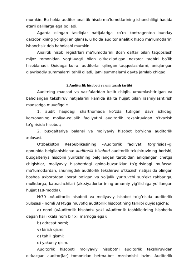 mumkin. Bu holda auditor analitik hisob ma’lumotlarining ishonchliligi haqida
etarli dalillarga ega bo’ladi. 
Agarda  olingan  tasdiqlar  natijalariga  ko’ra  kontragentda  bunday
qarzdorlikning yo’qligi aniqlansa, u holda auditor analitik hisob ma’lumotlarini
ishonchsiz deb baholashi mumkin. 
Analitik hisob registrlari ma’lumotlarini  Bosh daftar bilan taqqoslash
mijoz  tomonidan  vaqti-vaqti  bilan  o’tkaziladigan  nazorat  tadbiri  bo’lib
hisoblanadi. Qoidaga  ko’ra, auditorlar qilingan taqqoslashlarni, aniqlangan
g’ayrioddiy summalarni tahlil qiladi, jami summalarni qayta jamlab chiqadi. 
2.Auditorlik hisoboti va uni tuzish tartibi
Auditning maqsad va vazifalaridan kelib chiqib, umumlashtirilgan va
baholangan tekshiruv natijalarini kamida ikkita hujjat bilan rasmiylashtirish
maqsadga muvofiqdir: 
1.  audit  haqidagi  shartnomada  ko’zda  tutilgan  davr  ichidagi
korxonaning  moliya-xo’jalik  faoliyatini  auditorlik  tekshiruvidan  o’tkazish
to’g’risida hisobot;
2.  buxgalteriya  balansi  va  moliyaviy  hisobot  bo’yicha  auditorlik
xulosasi. 
O’zbekiston  Respublikasining  «Auditorlik  faoliyati  to’g’risida»gi
qonunida belgilanishicha: auditorlik hisoboti auditorlik tekshiruvining borishi,
buxgalteriya hisobini yuritishning belgilangan tartibidan aniqlangan chetga
chiqishlar,  moliyaviy  hisobotdagi  qoida-buzarliklar  to’g’risidagi  mufassal
ma’lumotlardan, shuningdek auditorlik tekshiruvi o’tkazish natijasida olingan
boshqa axborotdan iborat bo’lgan va xo’jalik yurituvchi sub’ekt rahbariga,
mulkdorga, katnashchilari (aktsiyadorlari)ning umumiy yig’ilishiga yo’llangan
hujjat (18-modda). 
№70  -«Auditorlik  hisoboti  va  moliyaviy  hisobot  to’g’risida  auditorlik
xulosasi» nomli AFMSga muvofiq auditorlik hisobotining tarkibi quyidagicha:
a) nomi («Auditorlik hisobot» yoki «Auditorlik tashkilotining hisoboti»
degan har ikkala nom bir xil ma’noga ega);
b) adresat nomi;
v) kirish qismi;
g) tahlil qismi;
d) yakuniy qism. 
Auditorlik  hisoboti  moliyaviy  hisobotni  auditorlik  tekshiruvidan
o’tkazgan  auditor(lar)  tomonidan  betma-bet  imzolanishi  lozim.  Auditorlik
