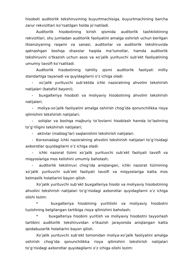 hisoboti auditorlik tekshiruvining buyurtmachisiga, buyurtmachining barcha
zarur rekvizitlari ko’rsatilgan holda jo’natiladi. 
Auditorlik  hisobotining  kirish  qismida  auditorlik  tashkilotining
rekvizitlari, shu jumladan auditorlik faoliyatini amalga oshirish uchun berilgan
litsenziyaning  raqami  va  sanasi,  auditorlar  va  auditorlik  tekshiruvida
qatnashgan  boshqa  shaxslar  haqida  ma’lumotlar,  hamda  auditorlik
tekshiruvini o’tkazish uchun asos va xo’jalik yurituvchi sub’ekt faoliyatining
umumiy tavsifi ko’rsatiladi. 
Auditorlik  hisobotining  tahliliy  qismi  auditorlik  faoliyati  milliy
standartiga tayanadi va quyidagilarni o’z ichiga oladi:

 xo’jalik  yurituvchi  sub’ektda  ichki  nazoratning  ahvolini  tekshirish
natijalari (batafsil bayoni);

 buxgalteriya  hisoboti  va  moliyaviy  hisobotning  ahvolini  tekshirish
natijalari;

 moliya-xo’jalik faoliyatini amalga oshirish chog’ida qonunchilikka rioya
qilinishini tekshirish natijalari;

 soliqlar va boshqa majburiy to’lovlarni hisoblash hamda to’lashning
to’g’riligini tekshirish natijalari;

 aktivlar (mablag’lar) saqlanishini tekshirish natijalari. 

Korxonadagi ichki nazoratning ahvolini tekshirish natijalari to’g’risidagi
axborotlar quyidagilarni o’z ichiga oladi:

 ichki  nazorat  tizimi  xo’jalik  yurituvchi  sub’ekt  faoliyati  tavsifi  va
miqyoslariga mos kelishini umumiy baholash;

 auditorlik  tekshiruvi  chog’ida  aniqlangan,  ichki  nazorat  tizimining
xo’jalik  yurituvchi  sub’ekt  faoliyati  tavsifi  va  miqyoslariga  katta  mos
kelmaslik holatlarini bayon qilish. 
Xo’jalik yurituvchi sub’ekt buxgalteriya hisobi va moliyaviy hisobotining
ahvolini tekshirish natijalari to’g’risidagi axborotlar quyidagilarni o’z ichiga
olishi lozim:
*
 buxgalteriya  hisobining  yuritilishi  va  moliyaviy  hisobotni
tuzishning belgilangan tartibiga rioya qilinishini baholash;
*
 buxgalteriya hisobini yuritish va moliyaviy hisobotni tayyorlash
tartibini  auditorlik  tekshiruvidan  o’tkazish  jarayonida  aniqlangan  katta
qoidabuzarlik holatlarini bayon qilish. 
Xo’jalik yurituvchi sub’ekt tomonidan moliya-xo’jalik faoliyatini amalga
oshirish  chog’ida  qonunchilikka  rioya  qilinishini  tekshirish  natijalari
to’g’risidagi axborotlar quyidagilarni o’z ichiga olishi lozim:
