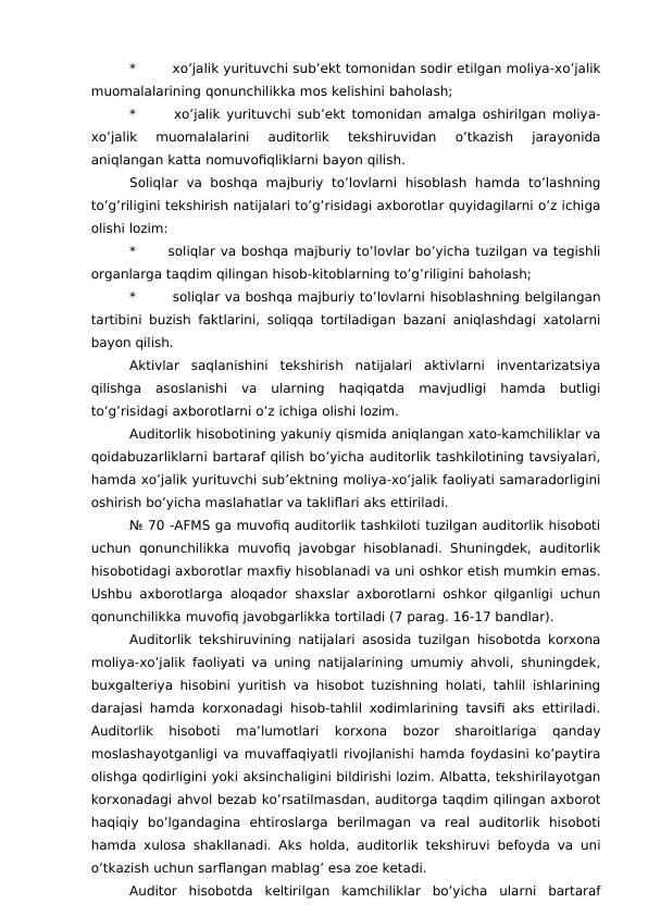 *
 xo’jalik yurituvchi sub’ekt tomonidan sodir etilgan moliya-xo’jalik
muomalalarining qonunchilikka mos kelishini baholash;
*
 xo’jalik yurituvchi sub’ekt tomonidan amalga oshirilgan moliya-
xo’jalik  muomalalarini  auditorlik  tekshiruvidan  o’tkazish  jarayonida
aniqlangan katta nomuvofiqliklarni bayon qilish. 
Soliqlar  va  boshqa  majburiy  to’lovlarni  hisoblash  hamda  to’lashning
to’g’riligini tekshirish natijalari to’g’risidagi axborotlar quyidagilarni o’z ichiga
olishi lozim:
*
soliqlar va boshqa majburiy to’lovlar bo’yicha tuzilgan va tegishli
organlarga taqdim qilingan hisob-kitoblarning to’g’riligini baholash;
*
 soliqlar va boshqa majburiy to’lovlarni hisoblashning belgilangan
tartibini buzish faktlarini, soliqqa tortiladigan bazani aniqlashdagi xatolarni
bayon qilish. 
Aktivlar  saqlanishini  tekshirish  natijalari  aktivlarni  inventarizatsiya
qilishga  asoslanishi  va  ularning  haqiqatda  mavjudligi  hamda  butligi
to’g’risidagi axborotlarni o’z ichiga olishi lozim. 
Auditorlik hisobotining yakuniy qismida aniqlangan xato-kamchiliklar va
qoidabuzarliklarni bartaraf qilish bo’yicha auditorlik tashkilotining tavsiyalari,
hamda xo’jalik yurituvchi sub’ektning moliya-xo’jalik faoliyati samaradorligini
oshirish bo’yicha maslahatlar va takliflari aks ettiriladi. 
№ 70 -AFMS ga muvofiq auditorlik tashkiloti tuzilgan auditorlik hisoboti
uchun qonunchilikka  muvofiq javobgar hisoblanadi. Shuningdek,  auditorlik
hisobotidagi axborotlar maxfiy hisoblanadi va uni oshkor etish mumkin emas.
Ushbu axborotlarga aloqador shaxslar axborotlarni oshkor qilganligi uchun
qonunchilikka muvofiq javobgarlikka tortiladi (7 parag. 16-17 bandlar). 
Auditorlik tekshiruvining natijalari asosida tuzilgan hisobotda korxona
moliya-xo’jalik faoliyati va uning natijalarining umumiy ahvoli, shuningdek,
buxgalteriya hisobini yuritish va hisobot tuzishning holati, tahlil ishlarining
darajasi hamda korxonadagi hisob-tahlil xodimlarining tavsifi aks ettiriladi.
Auditorlik  hisoboti  ma’lumotlari  korxona  bozor  sharoitlariga  qanday
moslashayotganligi va muvaffaqiyatli rivojlanishi hamda foydasini ko’paytira
olishga qodirligini yoki aksinchaligini bildirishi lozim. Albatta, tekshirilayotgan
korxonadagi ahvol bezab ko’rsatilmasdan, auditorga taqdim qilingan axborot
haqiqiy  bo’lgandagina  ehtiroslarga  berilmagan  va  real  auditorlik  hisoboti
hamda xulosa shakllanadi. Aks holda, auditorlik tekshiruvi befoyda va uni
o’tkazish uchun sarflangan mablag’ esa zoe ketadi. 
Auditor  hisobotda  keltirilgan  kamchiliklar  bo’yicha  ularni  bartaraf
