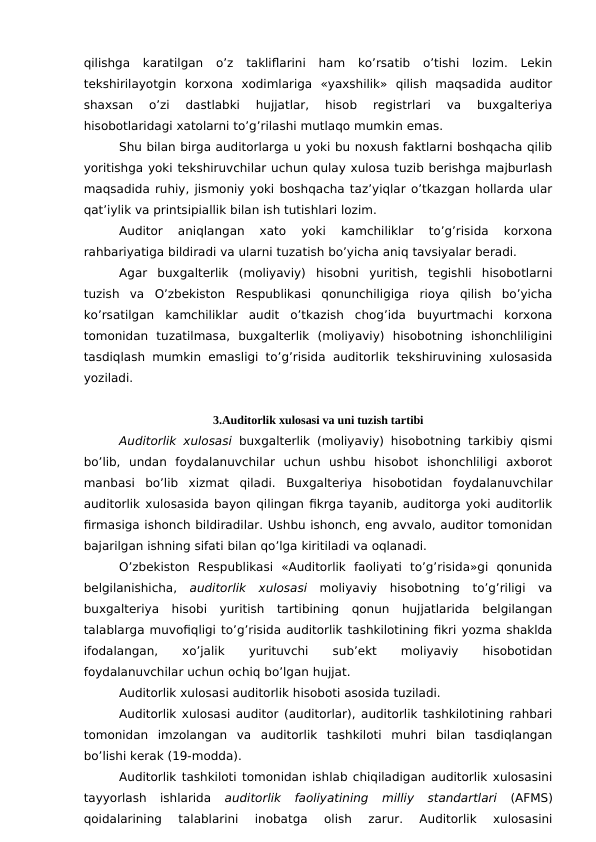 qilishga  karatilgan  o’z  takliflarini  ham  ko’rsatib  o’tishi  lozim.  Lekin
tekshirilayotgin  korxona  xodimlariga  «yaxshilik»  qilish  maqsadida  auditor
shaxsan  o’zi  dastlabki  hujjatlar,  hisob  registrlari  va  buxgalteriya
hisobotlaridagi xatolarni to’g’rilashi mutlaqo mumkin emas. 
Shu bilan birga auditorlarga u yoki bu noxush faktlarni boshqacha qilib
yoritishga yoki tekshiruvchilar uchun qulay xulosa tuzib berishga majburlash
maqsadida ruhiy, jismoniy yoki boshqacha taz’yiqlar o’tkazgan hollarda ular
qat’iylik va printsipiallik bilan ish tutishlari lozim. 
Auditor  aniqlangan  xato  yoki  kamchiliklar  to’g’risida  korxona
rahbariyatiga bildiradi va ularni tuzatish bo’yicha aniq tavsiyalar beradi. 
Agar  buxgalterlik  (moliyaviy)  hisobni  yuritish,  tegishli  hisobotlarni
tuzish  va  O’zbekiston  Respublikasi  qonunchiligiga  rioya  qilish  bo’yicha
ko’rsatilgan  kamchiliklar  audit  o’tkazish  chog’ida  buyurtmachi  korxona
tomonidan  tuzatilmasa,  buxgalterlik  (moliyaviy)  hisobotning  ishonchliligini
tasdiqlash mumkin emasligi to’g’risida auditorlik tekshiruvining xulosasida
yoziladi. 
3.Auditorlik xulosasi va uni tuzish tartibi
Auditorlik xulosasi buxgalterlik (moliyaviy) hisobotning tarkibiy qismi
bo’lib,  undan  foydalanuvchilar  uchun  ushbu  hisobot  ishonchliligi  axborot
manbasi  bo’lib  xizmat  qiladi.  Buxgalteriya  hisobotidan  foydalanuvchilar
auditorlik xulosasida bayon qilingan fikrga tayanib, auditorga yoki auditorlik
firmasiga ishonch bildiradilar. Ushbu ishonch, eng avvalo, auditor tomonidan
bajarilgan ishning sifati bilan qo’lga kiritiladi va oqlanadi. 
O’zbekiston  Respublikasi  «Auditorlik  faoliyati  to’g’risida»gi  qonunida
belgilanishicha,  auditorlik  xulosasi moliyaviy  hisobotning  to’g’riligi  va
buxgalteriya  hisobi  yuritish  tartibining  qonun  hujjatlarida  belgilangan
talablarga muvofiqligi to’g’risida auditorlik tashkilotining fikri yozma shaklda
ifodalangan,
 
xo’jalik
 
yurituvchi
 
sub’ekt
 
moliyaviy
 
hisobotidan
foydalanuvchilar uchun ochiq bo’lgan hujjat. 
Auditorlik xulosasi auditorlik hisoboti asosida tuziladi. 
Auditorlik xulosasi auditor (auditorlar), auditorlik tashkilotining rahbari
tomonidan  imzolangan  va  auditorlik  tashkiloti  muhri  bilan  tasdiqlangan
bo’lishi kerak (19-modda). 
Auditorlik tashkiloti tomonidan ishlab chiqiladigan auditorlik xulosasini
tayyorlash  ishlarida
 auditorlik  faoliyatining  milliy  standartlari (AFMS)
qoidalarining  talablarini  inobatga  olish  zarur.  Auditorlik  xulosasini
