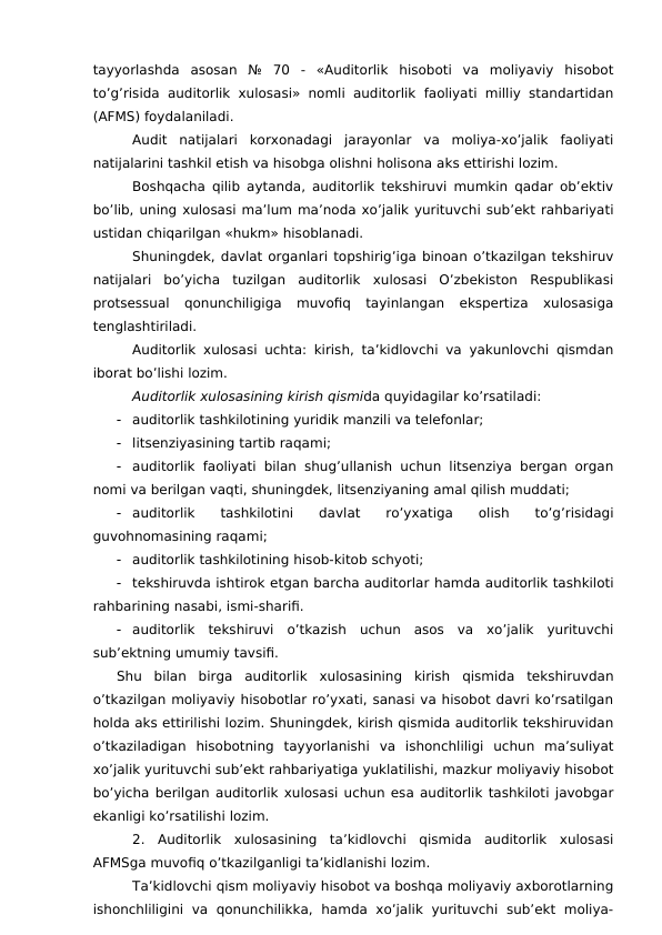 tayyorlashda  asosan  №  70  -  «Auditorlik  hisoboti  va  moliyaviy  hisobot
to’g’risida auditorlik xulosasi» nomli auditorlik faoliyati milliy standartidan
(AFMS) foydalaniladi. 
Audit  natijalari  korxonadagi  jarayonlar  va  moliya-xo’jalik  faoliyati
natijalarini tashkil etish va hisobga olishni holisona aks ettirishi lozim. 
Boshqacha qilib aytanda, auditorlik tekshiruvi mumkin qadar ob’ektiv
bo’lib, uning xulosasi ma’lum ma’noda xo’jalik yurituvchi sub’ekt rahbariyati
ustidan chiqarilgan «hukm» hisoblanadi. 
Shuningdek, davlat organlari topshirig’iga binoan o’tkazilgan tekshiruv
natijalari  bo’yicha  tuzilgan  auditorlik  xulosasi  O’zbekiston  Respublikasi
protsessual  qonunchiligiga  muvofiq  tayinlangan  ekspertiza  xulosasiga
tenglashtiriladi. 
Auditorlik xulosasi uchta: kirish, ta’kidlovchi va yakunlovchi qismdan
iborat bo’lishi lozim. 
Auditorlik xulosasining kirish qismida quyidagilar ko’rsatiladi:

auditorlik tashkilotining yuridik manzili va telefonlar;

litsenziyasining tartib raqami;

auditorlik faoliyati bilan shug’ullanish uchun litsenziya bergan organ
nomi va berilgan vaqti, shuningdek, litsenziyaning amal qilish muddati;

auditorlik
 tashkilotini  davlat  ro’yxatiga
 olish  to’g’risidagi
guvohnomasining raqami;

auditorlik tashkilotining hisob-kitob schyoti;

tekshiruvda ishtirok etgan barcha auditorlar hamda auditorlik tashkiloti
rahbarining nasabi, ismi-sharifi. 

auditorlik  tekshiruvi  o’tkazish  uchun  asos  va  xo’jalik  yurituvchi
sub’ektning umumiy tavsifi. 
Shu  bilan  birga  auditorlik  xulosasining  kirish  qismida  tekshiruvdan
o’tkazilgan moliyaviy hisobotlar ro’yxati, sanasi va hisobot davri ko’rsatilgan
holda aks ettirilishi lozim. Shuningdek, kirish qismida auditorlik tekshiruvidan
o’tkaziladigan  hisobotning  tayyorlanishi  va  ishonchliligi  uchun  ma’suliyat
xo’jalik yurituvchi sub’ekt rahbariyatiga yuklatilishi, mazkur moliyaviy hisobot
bo’yicha berilgan auditorlik xulosasi uchun esa auditorlik tashkiloti javobgar
ekanligi ko’rsatilishi lozim. 
2.  Auditorlik  xulosasining  ta’kidlovchi  qismida  auditorlik  xulosasi
AFMSga muvofiq o’tkazilganligi ta’kidlanishi lozim. 
Ta’kidlovchi qism moliyaviy hisobot va boshqa moliyaviy axborotlarning
ishonchliligini  va  qonunchilikka,  hamda  xo’jalik  yurituvchi  sub’ekt  moliya-
