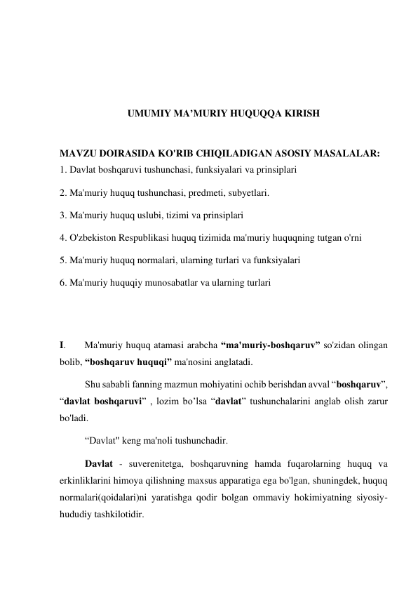  
 
 
 
UMUMIY MA’MURIY HUQUQQA KIRISH 
 
MAVZU DOIRASIDA KO'RIB CHIQILADIGAN ASOSIY MASALALAR: 
1. Davlat boshqaruvi tushunchasi, funksiyalari va prinsiplari 
2. Ma'muriy huquq tushunchasi, predmeti, subyetlari. 
3. Ma'muriy huquq uslubi, tizimi va prinsiplari 
4. O'zbekiston Respublikasi huquq tizimida ma'muriy huquqning tutgan o'rni  
5. Ma'muriy huquq normalari, ularning turlari va funksiyalari  
6. Ma'muriy huquqiy munosabatlar va ularning turlari 
 
 
I.  
Ma'muriy huquq atamasi arabcha “ma'muriy-boshqaruv” so'zidan olingan 
bolib, “boshqaruv huquqi” ma'nosini anglatadi. 
Shu sababli fanning mazmun mohiyatini ochib berishdan avval “boshqaruv”, 
“davlat boshqaruvi” , lozim bo’lsa “davlat” tushunchalarini anglab olish zarur 
bo'ladi. 
“Davlat" keng ma'noli tushunchadir.  
Davlat - suverenitetga, boshqaruvning hamda fuqarolarning huquq va 
erkinliklarini himoya qilishning maxsus apparatiga ega bo'lgan, shuningdek, huquq 
normalari(qoidalari)ni yaratishga qodir bolgan ommaviy hokimiyatning siyosiy-
hududiy tashkilotidir. 
