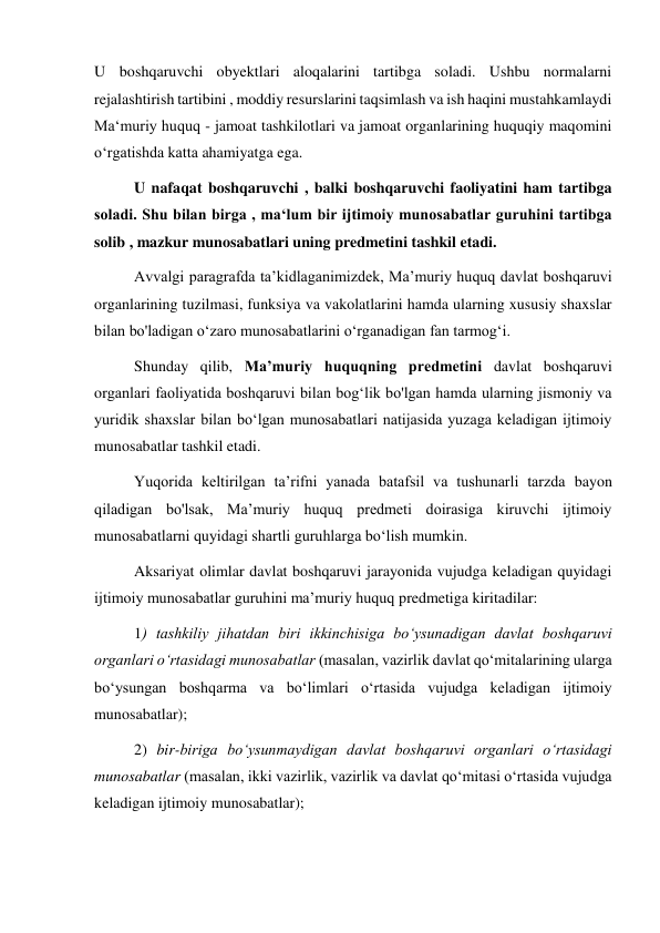 U boshqaruvchi obyektlari aloqalarini tartibga soladi. Ushbu normalarni 
rejalashtirish tartibini , moddiy resurslarini taqsimlash va ish haqini mustahkamlaydi 
Ma‘muriy huquq - jamoat tashkilotlari va jamoat organlarining huquqiy maqomini 
o‘rgatishda katta ahamiyatga ega.   
U nafaqat boshqaruvchi , balki boshqaruvchi faoliyatini ham tartibga 
soladi. Shu bilan birga , ma‘lum bir ijtimoiy munosabatlar guruhini tartibga 
solib , mazkur munosabatlari uning predmetini tashkil etadi. 
Avvalgi paragrafda taʼkidlaganimizdek, Maʼmuriy huquq davlat boshqaruvi 
organlarining tuzilmasi, funksiya va vakolatlarini hamda ularning xususiy shaxslar 
bilan bo'ladigan oʻzaro munosabatlarini oʻrganadigan fan tarmogʻi. 
Shunday qilib, Maʼmuriy huquqning predmetini davlat boshqaruvi 
organlari faoliyatida boshqaruvi bilan bogʻlik bo'lgan hamda ularning jismoniy va 
yuridik shaxslar bilan boʻlgan munosabatlari natijasida yuzaga keladigan ijtimoiy 
munosabatlar tashkil etadi. 
Yuqorida keltirilgan taʼrifni yanada batafsil va tushunarli tarzda bayon 
qiladigan bo'lsak, Maʼmuriy huquq predmeti doirasiga kiruvchi ijtimoiy 
munosabatlarni quyidagi shartli guruhlarga boʻlish mumkin. 
Aksariyat olimlar davlat boshqaruvi jarayonida vujudga keladigan quyidagi 
ijtimoiy munosabatlar guruhini maʼmuriy huquq predmetiga kiritadilar: 
1) tashkiliy jihatdan biri ikkinchisiga boʻysunadigan davlat boshqaruvi 
organlari oʻrtasidagi munosabatlar (masalan, vazirlik davlat qoʻmitalarining ularga 
boʻysungan boshqarma va boʻlimlari o‘rtasida vujudga keladigan ijtimoiy 
munosabatlar); 
2) bir-biriga boʻysunmaydigan davlat boshqaruvi organlari o‘rtasidagi 
munosabatlar (masalan, ikki vazirlik, vazirlik va davlat qoʻmitasi oʻrtasida vujudga 
keladigan ijtimoiy munosabatlar); 

