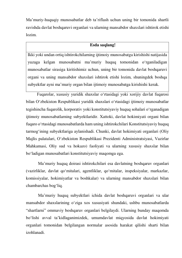 Maʼmuriy-huquqiy munosabatlar deb taʼriflash uchun uning bir tomonida shartli 
ravishda davlat boshqaruvi organlari va ularning mansabdor shaxslari ishtirok etishi 
lozim. 
                                                Esda saqlang! 
Ikki yoki undan ortiq ishtirokchilarning ijtimoiy munosabatga kirishishi natijasida 
yuzaga kelgan munosabatni maʼmuriy huquq tomonidan oʻrganiladigan 
munosabatlar sirasiga kiritishimiz uchun, uning bir tomonida davlat boshqaruvi 
organi va uning mansabdor shaxslari ishtirok etishi lozim, shuningdek boshqa 
subyektlar ayni maʼmuriy organ bilan ijtimoiy munosabatga kirishishi kerak. 
Fuqarolar, xususiy yuridik shaxslar oʻrtasidagi yoki xorijiy davlat fuqarosi 
bilan Oʻzbekiston Respublikasi yuridik shaxslari oʻrtasidagi ijtimoiy munosabatlar 
tegishincha fuqarolik, korporativ yoki konstitutsiyaviy huquq sohalari oʻrganadigan 
ijtimoiy munosabatlarning subyektlaridir. Xattoki, davlat hokimiyati organi bilan 
fuqaro oʻrtasidagi munosabatlarda ham uning ishtirokchilari Konstitutsiyaviy huquq 
tarmogʻining subyektlariga aylanishadi. Chunki, davlat hokimiyati organlari (Oliy 
Majlis palatalari, Oʻzbekiston Respublikasi Prezidenti Administratsiyasi, Vazirlar 
Mahkamasi, Oliy sud va hokazo) faoliyati va ularning xususiy shaxslar bilan 
boʻladigan munosabatlari konstitutsiyaviy maqomga ega. 
 Maʼmuriy huquq doirasi ishtirokchilari esa davlatning boshqaruv organlari 
(vazirliklar, davlat qoʻmitalari, agentliklar, qoʻmitalar, inspeksiyalar, markazlar, 
komissiyalar, hokimiyatlar va boshkalar) va ularning mansabdor shaxslari bilan 
chambarchas bogʻliq. 
 Maʼmuriy huquq subyektlari ichida davlat boshqaruvi organlari va ular 
mansabdor shaxslarining oʻziga xos xususiyati shundaki, ushbu munosabatlarda 
“shartlarni” ommaviy boshqaruv organlari belgilaydi. Ularning bunday maqomda 
boʻlishi avval taʼkidlaganimizdek, umumdavlat miqyosida davlat hokimiyati 
organlari tomonidan belgilangan normalar asosida harakat qilishi sharti bilan 
izohlanadi. 
