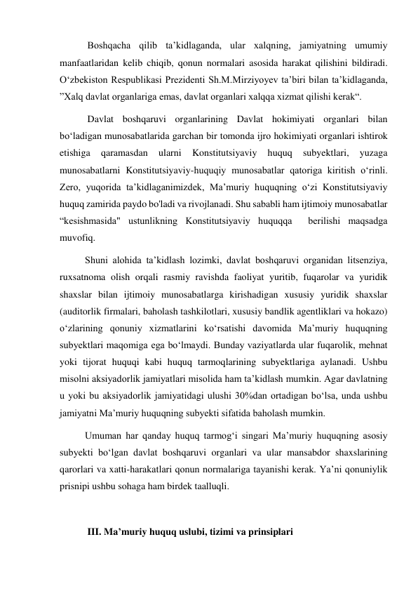  Boshqacha qilib taʼkidlaganda, ular xalqning, jamiyatning umumiy 
manfaatlaridan kelib chiqib, qonun normalari asosida harakat qilishini bildiradi. 
Oʻzbekiston Respublikasi Prezidenti Sh.M.Mirziyoyev taʼbiri bilan taʼkidlaganda, 
”Xalq davlat organlariga emas, davlat organlari xalqqa xizmat qilishi kerak“. 
 Davlat boshqaruvi organlarining Davlat hokimiyati organlari bilan 
boʻladigan munosabatlarida garchan bir tomonda ijro hokimiyati organlari ishtirok 
etishiga 
qaramasdan 
ularni 
Konstitutsiyaviy 
huquq 
subyektlari, 
yuzaga 
munosabatlarni Konstitutsiyaviy-huquqiy munosabatlar qatoriga kiritish oʻrinli. 
Zero, yuqorida taʼkidlaganimizdek, Maʼmuriy huquqning oʻzi Konstitutsiyaviy 
huquq zamirida paydo bo'ladi va rivojlanadi. Shu sababli ham ijtimoiy munosabatlar  
“kesishmasida" ustunlikning Konstitutsiyaviy huquqqa  berilishi maqsadga 
muvofiq.  
Shuni alohida taʼkidlash lozimki, davlat boshqaruvi organidan litsenziya, 
ruxsatnoma olish orqali rasmiy ravishda faoliyat yuritib, fuqarolar va yuridik 
shaxslar bilan ijtimoiy munosabatlarga kirishadigan xususiy yuridik shaxslar 
(auditorlik firmalari, baholash tashkilotlari, xususiy bandlik agentliklari va hokazo) 
oʻzlarining qonuniy xizmatlarini koʻrsatishi davomida Maʼmuriy huquqning 
subyektlari maqomiga ega boʻlmaydi. Bunday vaziyatlarda ular fuqarolik, mehnat 
yoki tijorat huquqi kabi huquq tarmoqlarining subyektlariga aylanadi. Ushbu 
misolni aksiyadorlik jamiyatlari misolida ham taʼkidlash mumkin. Agar davlatning 
u yoki bu aksiyadorlik jamiyatidagi ulushi 30%dan ortadigan boʻlsa, unda ushbu 
jamiyatni Maʼmuriy huquqning subyekti sifatida baholash mumkin. 
Umuman har qanday huquq tarmog‘i singari Maʼmuriy huquqning asosiy 
subyekti boʻlgan davlat boshqaruvi organlari va ular mansabdor shaxslarining 
qarorlari va xatti-harakatlari qonun normalariga tayanishi kerak. Yaʼni qonuniylik 
prisnipi ushbu sohaga ham birdek taalluqli.  
 
 III. Maʼmuriy huquq uslubi, tizimi va prinsiplari 
