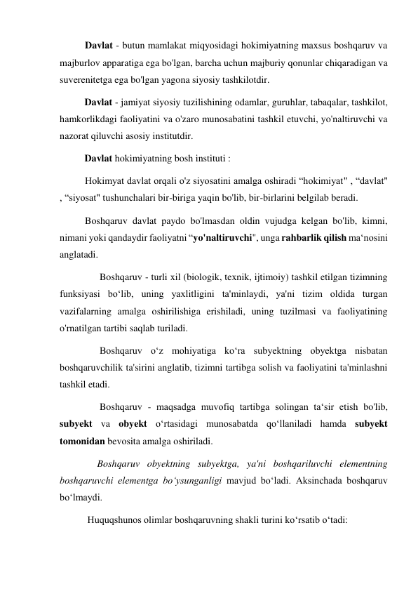Davlat - butun mamlakat miqyosidagi hokimiyatning maxsus boshqaruv va 
majburlov apparatiga ega bo'lgan, barcha uchun majburiy qonunlar chiqaradigan va 
suverenitetga ega bo'lgan yagona siyosiy tashkilotdir. 
     
Davlat - jamiyat siyosiy tuzilishining odamlar, guruhlar, tabaqalar, tashkilot, 
hamkorlikdagi faoliyatini va o'zaro munosabatini tashkil etuvchi, yo'naltiruvchi va 
nazorat qiluvchi asosiy institutdir. 
     
Davlat hokimiyatning bosh instituti : 
Hokimyat davlat orqali o'z siyosatini amalga oshiradi “hokimiyat" , “davlat" 
, “siyosat" tushunchalari bir-biriga yaqin bo'lib, bir-birlarini belgilab beradi.  
Boshqaruv davlat paydo bo'lmasdan oldin vujudga kelgan bo'lib, kimni, 
nimani yoki qandaydir faoliyatni “yo'naltiruvchi", unga rahbarlik qilish ma‘nosini 
anglatadi. 
      Boshqaruv - turli xil (biologik, texnik, ijtimoiy) tashkil etilgan tizimning 
funksiyasi bo‘lib, uning yaxlitligini ta'minlaydi, ya'ni tizim oldida turgan 
vazifalarning amalga oshirilishiga erishiladi, uning tuzilmasi va faoliyatining 
o'rnatilgan tartibi saqlab turiladi. 
      Boshqaruv o‘z mohiyatiga ko‘ra subyektning obyektga nisbatan 
boshqaruvchilik ta'sirini anglatib, tizimni tartibga solish va faoliyatini ta'minlashni 
tashkil etadi. 
      Boshqaruv - maqsadga muvofiq tartibga solingan ta‘sir etish bo'lib, 
subyekt va obyekt o‘rtasidagi munosabatda qo‘llaniladi hamda subyekt 
tomonidan bevosita amalga oshiriladi. 
     Boshqaruv obyektning subyektga, ya'ni boshqariluvchi elementning 
boshqaruvchi elementga bo‘ysunganligi mavjud bo‘ladi. Aksinchada boshqaruv 
bo‘lmaydi. 
 Huquqshunos olimlar boshqaruvning shakli turini ko‘rsatib o‘tadi: 
