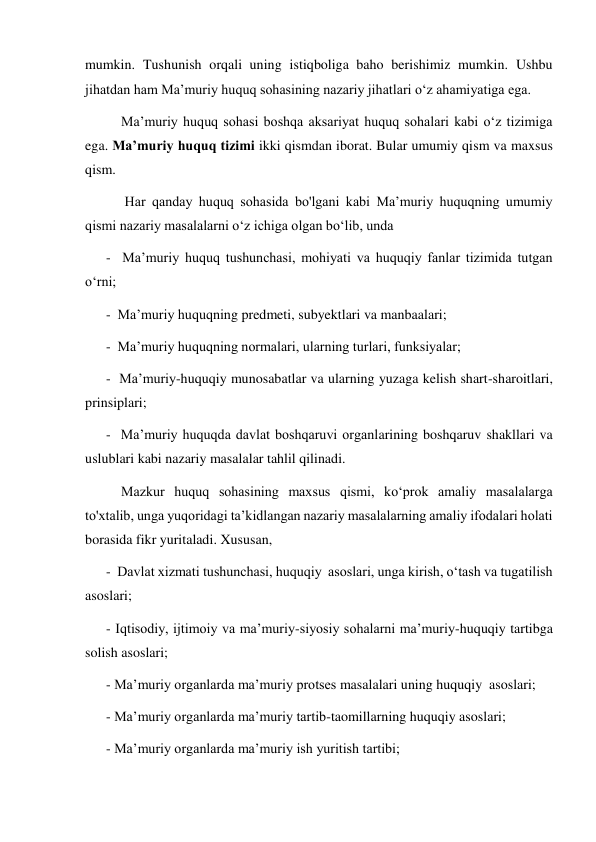 mumkin. Tushunish orqali uning istiqboliga baho berishimiz mumkin. Ushbu 
jihatdan ham Maʼmuriy huquq sohasining nazariy jihatlari oʻz ahamiyatiga ega. 
Maʼmuriy huquq sohasi boshqa aksariyat huquq sohalari kabi oʻz tizimiga 
ega. Maʼmuriy huquq tizimi ikki qismdan iborat. Bular umumiy qism va maxsus 
qism. 
 Har qanday huquq sohasida bo'lgani kabi Maʼmuriy huquqning umumiy 
qismi nazariy masalalarni oʻz ichiga olgan boʻlib, unda  
      -  Maʼmuriy huquq tushunchasi, mohiyati va huquqiy fanlar tizimida tutgan 
oʻrni; 
      -  Maʼmuriy huquqning predmeti, subyektlari va manbaalari; 
      -  Maʼmuriy huquqning normalari, ularning turlari, funksiyalar; 
      -  Maʼmuriy-huquqiy munosabatlar va ularning yuzaga kelish shart-sharoitlari, 
prinsiplari; 
      -  Maʼmuriy huquqda davlat boshqaruvi organlarining boshqaruv shakllari va 
uslublari kabi nazariy masalalar tahlil qilinadi. 
Mazkur huquq sohasining maxsus qismi, ko‘prok amaliy masalalarga 
to'xtalib, unga yuqoridagi taʼkidlangan nazariy masalalarning amaliy ifodalari holati 
borasida fikr yuritaladi. Xususan, 
      -  Davlat xizmati tushunchasi, huquqiy  asoslari, unga kirish, oʻtash va tugatilish 
asoslari; 
      - Iqtisodiy, ijtimoiy va maʼmuriy-siyosiy sohalarni maʼmuriy-huquqiy tartibga 
solish asoslari; 
      - Maʼmuriy organlarda maʼmuriy protses masalalari uning huquqiy  asoslari; 
      - Maʼmuriy organlarda maʼmuriy tartib-taomillarning huquqiy asoslari; 
      - Maʼmuriy organlarda maʼmuriy ish yuritish tartibi; 
