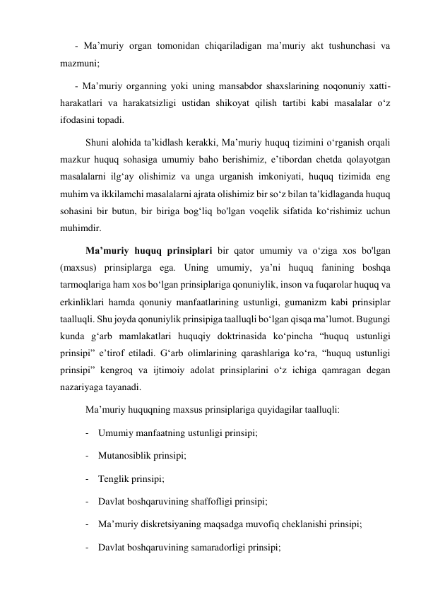       - Maʼmuriy organ tomonidan chiqariladigan maʼmuriy akt tushunchasi va 
mazmuni; 
      - Maʼmuriy organning yoki uning mansabdor shaxslarining noqonuniy xatti-
harakatlari va harakatsizligi ustidan shikoyat qilish tartibi kabi masalalar oʻz 
ifodasini topadi. 
Shuni alohida taʼkidlash kerakki, Maʼmuriy huquq tizimini oʻrganish orqali 
mazkur huquq sohasiga umumiy baho berishimiz, eʼtibordan chetda qolayotgan 
masalalarni ilgʻay olishimiz va unga urganish imkoniyati, huquq tizimida eng 
muhim va ikkilamchi masalalarni ajrata olishimiz bir so‘z bilan taʼkidlaganda huquq 
sohasini bir butun, bir biriga bogʻliq bo'lgan voqelik sifatida koʻrishimiz uchun 
muhimdir. 
Maʼmuriy huquq prinsiplari bir qator umumiy va oʻziga xos bo'lgan 
(maxsus) prinsiplarga ega. Uning umumiy, yaʼni huquq fanining boshqa 
tarmoqlariga ham xos boʻlgan prinsiplariga qonuniylik, inson va fuqarolar huquq va 
erkinliklari hamda qonuniy manfaatlarining ustunligi, gumanizm kabi prinsiplar 
taalluqli. Shu joyda qonuniylik prinsipiga taalluqli boʻlgan qisqa maʼlumot. Bugungi 
kunda gʻarb mamlakatlari huquqiy doktrinasida koʻpincha “huquq ustunligi 
prinsipi” eʼtirof etiladi. Gʻarb olimlarining qarashlariga koʻra, “huquq ustunligi 
prinsipi” kengroq va ijtimoiy adolat prinsiplarini oʻz ichiga qamragan degan 
nazariyaga tayanadi. 
Maʼmuriy huquqning maxsus prinsiplariga quyidagilar taalluqli: 
- Umumiy manfaatning ustunligi prinsipi; 
- Mutanosiblik prinsipi; 
- Tenglik prinsipi; 
- Davlat boshqaruvining shaffofligi prinsipi; 
- Maʼmuriy diskretsiyaning maqsadga muvofiq cheklanishi prinsipi; 
- Davlat boshqaruvining samaradorligi prinsipi; 
