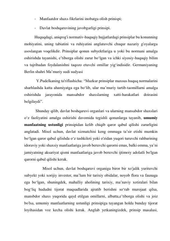 - Manfaatdor shaxs fikrlarini inobatga olish prinispi; 
- Davlat boshqaruvining javobgarligi prinsipi.  
Huquqdagi, aniqrog'i normativ-huquqiy hujjatlardagi prinsiplar bu konunning 
mohiyatini, uning tabiatini va ruhiyatini anglatuvchi chuqur nazariy g'oyalarga 
asoslangan voqelikdir. Prinsiplar qonun subyektlariga u yoki bu normani amalga 
oshirishda tayanishi, eʼtiborga olishi zarur boʻlgan va ichki siyosiy-huquqiy bilim 
va tajribadan foydalanishni taqozo etuvchi omillar yigʻindisidir. Germaniyaning 
Berlin shahri Maʼmuriy sudi sudyasi 
            Y.Pudelkaning ta'riflashicha: “Mazkur prinsiplar maxsus huquq normalarini 
sharhlashda katta ahamiyatga ega boʻlib, ular maʼmuriy tartib-taomillarni amalga 
oshirishda 
jarayonida 
mansabdor 
shaxslarning 
xatti-harakatlari 
doirasini 
belgilaydi”. 
 Shunday qilib, davlat boshqaruvi organlari va ularning mansabdor shaxslari 
oʻz faoliyatini amalga oshirishi davomida tegishli qonunlarga tayanib, umumiy 
manfaatning ustunligi prinsipidan kelib chiqib qaror qabul qilishi zarurligini 
anglatadi. Misol uchun, davlat xizmatchisi keng ommaga taʼsir etishi mumkin 
boʻlgan qaror qabul qilishda oʻz tashkiloti yoki o'zidan yuqori turuvchi rahbarining 
idoraviy yoki shaxsiy manfaatlariga javob beruvchi qarorni emas, balki omma, yaʼni 
jamiyatning aksariyat qismi manfaatlariga javob beruvchi ijtimoiy adolatli bo'lgan 
qarorni qabul qilishi kerak. 
        Misol uchun, davlat boshqaruvi organiga biror bir xo'jalik yurituvchi 
subyekt yoki xorijiy investor, maʼlum bir tarixiy obidalar, noyob flora va faunaga 
ega boʻlgan, shuningdek, mahalliy aholining tarixiy, maʼnaviy xotiralari bilan 
bogʻliq hududni tijorat maqsadlarida ajratib berishni so‘rab murojaat qilsa, 
mansbdor shaxs yuqorida qayd etilgan omillarni, albatta,eʼtiborga olishi va joiz 
bo'lsa, umumiy manfaatlarning ustunligi prinsipiga tayangan holda bunday tijorat 
loyihasidan voz kecha olishi kerak. Anglab yetkaningizdek, prinsip masalasi, 
