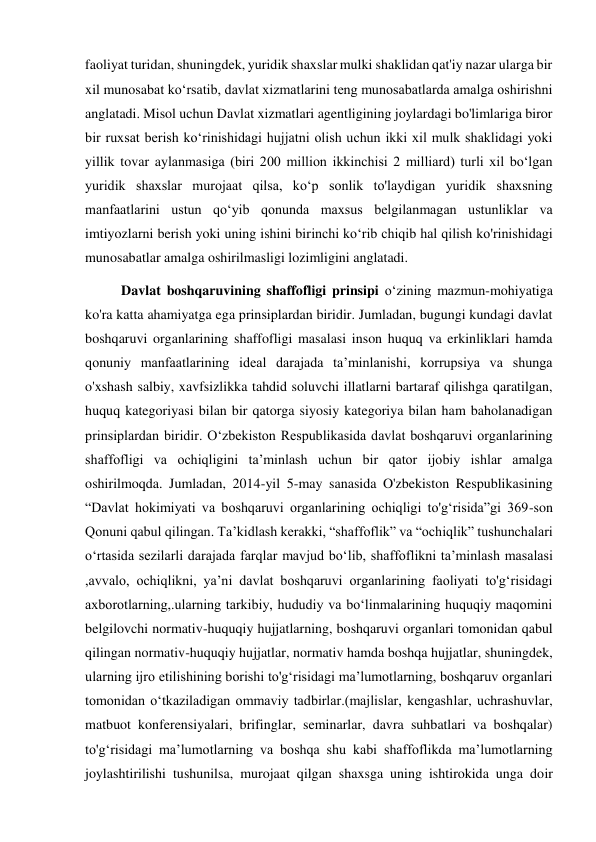 faoliyat turidan, shuningdek, yuridik shaxslar mulki shaklidan qat'iy nazar ularga bir 
xil munosabat koʻrsatib, davlat xizmatlarini teng munosabatlarda amalga oshirishni 
anglatadi. Misol uchun Davlat xizmatlari agentligining joylardagi bo'limlariga biror 
bir ruxsat berish koʻrinishidagi hujjatni olish uchun ikki xil mulk shaklidagi yoki 
yillik tovar aylanmasiga (biri 200 million ikkinchisi 2 milliard) turli xil boʻlgan 
yuridik shaxslar murojaat qilsa, koʻp sonlik to'laydigan yuridik shaxsning 
manfaatlarini ustun qoʻyib qonunda maxsus belgilanmagan ustunliklar va 
imtiyozlarni berish yoki uning ishini birinchi koʻrib chiqib hal qilish ko'rinishidagi 
munosabatlar amalga oshirilmasligi lozimligini anglatadi. 
Davlat boshqaruvining shaffofligi prinsipi oʻzining mazmun-mohiyatiga 
ko'ra katta ahamiyatga ega prinsiplardan biridir. Jumladan, bugungi kundagi davlat 
boshqaruvi organlarining shaffofligi masalasi inson huquq va erkinliklari hamda 
qonuniy manfaatlarining ideal darajada taʼminlanishi, korrupsiya va shunga 
o'xshash salbiy, xavfsizlikka tahdid soluvchi illatlarni bartaraf qilishga qaratilgan, 
huquq kategoriyasi bilan bir qatorga siyosiy kategoriya bilan ham baholanadigan 
prinsiplardan biridir. Oʻzbekiston Respublikasida davlat boshqaruvi organlarining 
shaffofligi va ochiqligini taʼminlash uchun bir qator ijobiy ishlar amalga 
oshirilmoqda. Jumladan, 2014-yil 5-may sanasida O'zbekiston Respublikasining 
“Davlat hokimiyati va boshqaruvi organlarining ochiqligi to'gʻrisida”gi 369-son 
Qonuni qabul qilingan. Taʼkidlash kerakki, “shaffoflik” va “ochiqlik” tushunchalari 
oʻrtasida sezilarli darajada farqlar mavjud boʻlib, shaffoflikni taʼminlash masalasi 
,avvalo, ochiqlikni, yaʼni davlat boshqaruvi organlarining faoliyati to'gʻrisidagi 
axborotlarning,.ularning tarkibiy, hududiy va boʻlinmalarining huquqiy maqomini 
belgilovchi normativ-huquqiy hujjatlarning, boshqaruvi organlari tomonidan qabul 
qilingan normativ-huquqiy hujjatlar, normativ hamda boshqa hujjatlar, shuningdek, 
ularning ijro etilishining borishi to'gʻrisidagi maʼlumotlarning, boshqaruv organlari 
tomonidan oʻtkaziladigan ommaviy tadbirlar.(majlislar, kengashlar, uchrashuvlar, 
matbuot konferensiyalari, brifinglar, seminarlar, davra suhbatlari va boshqalar) 
to'gʻrisidagi maʼlumotlarning va boshqa shu kabi shaffoflikda maʼlumotlarning 
joylashtirilishi tushunilsa, murojaat qilgan shaxsga uning ishtirokida unga doir 

