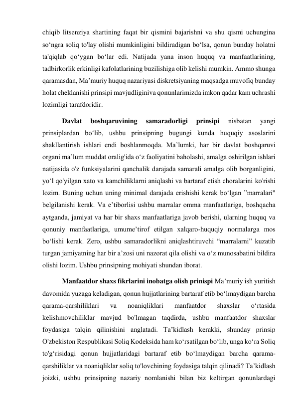 chiqib litsenziya shartining faqat bir qismini bajarishni va shu qismi uchungina 
soʻngra soliq to'lay olishi mumkinligini bildiradigan boʻlsa, qonun bunday holatni 
ta'qiqlab qoʻygan boʻlar edi. Natijada yana inson huquq va manfaatlarining, 
tadbirkorlik erkinligi kafolatlarining buzilishiga olib kelishi mumkin. Ammo shunga 
qaramasdan, Maʼmuriy huquq nazariyasi diskretsiyaning maqsadga muvofiq bunday 
holat cheklanishi prinsipi mavjudliginiva qonunlarimizda imkon qadar kam uchrashi 
lozimligi tarafdoridir. 
 Davlat 
boshqaruvining 
samaradorligi 
prinsipi 
nisbatan 
yangi 
prinsiplardan boʻlib, ushbu prinsipning bugungi kunda huquqiy asoslarini 
shakllantirish ishlari endi boshlanmoqda. Maʼlumki, har bir davlat boshqaruvi 
organi maʼlum muddat oralig'ida oʻz faoliyatini baholashi, amalga oshirilgan ishlari 
natijasida o'z funksiyalarini qanchalik darajada samarali amalga olib borganligini, 
yoʻl qo'yilgan xato va kamchiliklarni aniqlashi va bartaraf etish choralarini ko'rishi 
lozim. Buning uchun uning minimal darajada erishishi kerak boʻlgan ”marralari" 
belgilanishi kerak. Va eʼtiborlisi ushbu marralar omma manfaatlariga, boshqacha 
aytganda, jamiyat va har bir shaxs manfaatlariga javob berishi, ularning huquq va 
qonuniy manfaatlariga, umumeʼtirof etilgan xalqaro-huquqiy normalarga mos 
boʻlishi kerak. Zero, ushbu samaradorlikni aniqlashtiruvchi “marralarni” kuzatib 
turgan jamiyatning har bir aʼzosi uni nazorat qila olishi va oʻz munosabatini bildira 
olishi lozim. Ushbu prinsipning mohiyati shundan iborat. 
 Manfaatdor shaxs fikrlarini inobatga olish prinispi Maʼmuriy ish yuritish 
davomida yuzaga keladigan, qonun hujjatlarining bartaraf etib boʻlmaydigan barcha 
qarama-qarshiliklari 
va 
noaniqliklari 
manfaatdor 
shaxslar 
oʻrtasida 
kelishmovchiliklar mavjud bo'lmagan taqdirda, ushbu manfaatdor shaxslar 
foydasiga talqin qilinishini anglatadi. Taʼkidlash kerakki, shunday prinsip 
O'zbekiston Respublikasi Soliq Kodeksida ham koʻrsatilgan boʻlib, unga koʻra Soliq 
to'gʻrisidagi qonun hujjatlaridagi bartaraf etib boʻlmaydigan barcha qarama-
qarshiliklar va noaniqliklar soliq to'lovchining foydasiga talqin qilinadi? Taʼkidlash 
joizki, ushbu prinsipning nazariy nomlanishi bilan biz keltirgan qonunlardagi 
