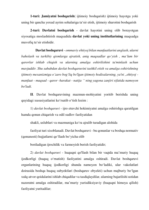 1-turi: Jamiyatni boshqarish( ijtimoiy boshqarish) ijtimoiy hayotga yoki 
uning bir qancha yoxud ayrim sohalariga ta‘sir etish, ijtimoiy sharoitni boshqarish 
2-turi: Davlatni boshqarish - davlat hayotini uning olib borayotgan 
siyosatiga moslashtirish maqsadida davlat yoki uning institutlarining maqsadga 
muvofiq ta‘sir etishidir. 
      Davlat boshqaruvi - ommaviy ehtiyoj bilan manfaatlarini anglash, ularni 
baholash va tarkibiy qismlarga ajratish, aniq maqsadlar qo‘yish , ma‘lum bir 
qarorlar ishlab chiqish va ularning amalga oshirilishini ta'minlash uchun 
mavjuddir. Shu sababdan davlat boshqaruvini tashkil etish va amalga oshirishning 
ijtimoiy mexanizmiga o‘zaro bog‘liq bo'lgan ijtimoiy hodisalarning, ya'ni ,,ehtiyoj - 
manfaat - maqsad - qaror -harakat - natija ‘‘ ning yagona zanjiri sifatida namoyon 
bo'ladi. 
II. Davlat boshqaruvining mazmun-mohiyatini yoritib berishda uning 
quyidagi xususiyatlarini ko‘rsatib o‘tish lozim : 
1) davlat boshqaruvi - ijro etuvchi hokimiyatni amalga oshirishga qaratilgan 
hamda qonun chiqarish va odil sudlov faoliyatidan 
shakli, uslublari va mazmuniga koʻra ajralib turadigan alohida  
faoliyat turi xisoblanadi. Davlat boshqaruvi - bu qonunlar va boshqa normativ 
(qonunosti) hujjatlarni qoʻllash boʻyicha olib 
boriladigan ijrochilik va farmoyish berish faoliyatidir; 
2) davlat boshqaruvi - huquqni qo'llash bilan bir vaqtda maʼmuriy huquq 
ijodkorligi (huquq oʻrnatish) faoliyatini amalga oshiradi. Davlat boshqaruvi 
organlarining huquq ijodkorligi shunda namoyon boʻladiki, ular vakolatlari 
doirasida boshqa huquq subyektlari (boshqaruv obyekti) uchun majburiy boʻlgan 
xulq-atvor qoidalarini ishlab chiqadilar va tasdiqlaydilar, ularning bajarilishi ustidan 
nazoratni amalga oshiradilar, maʼmuriy yurisdiksiyaviy (huquqni himoya qilish) 
faoliyatni yuritadilar; 
