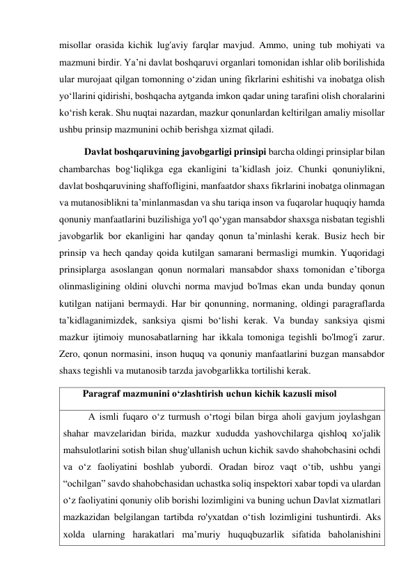 misollar orasida kichik lug'aviy farqlar mavjud. Ammo, uning tub mohiyati va 
mazmuni birdir. Yaʼni davlat boshqaruvi organlari tomonidan ishlar olib borilishida 
ular murojaat qilgan tomonning oʻzidan uning fikrlarini eshitishi va inobatga olish 
yoʻllarini qidirishi, boshqacha aytganda imkon qadar uning tarafini olish choralarini 
koʻrish kerak. Shu nuqtai nazardan, mazkur qonunlardan keltirilgan amaliy misollar 
ushbu prinsip mazmunini ochib berishga xizmat qiladi. 
Davlat boshqaruvining javobgarligi prinsipi barcha oldingi prinsiplar bilan 
chambarchas bogʻliqlikga ega ekanligini taʼkidlash joiz. Chunki qonuniylikni, 
davlat boshqaruvining shaffofligini, manfaatdor shaxs fikrlarini inobatga olinmagan 
va mutanosiblikni taʼminlanmasdan va shu tariqa inson va fuqarolar huquqiy hamda 
qonuniy manfaatlarini buzilishiga yo'l qoʻygan mansabdor shaxsga nisbatan tegishli 
javobgarlik bor ekanligini har qanday qonun taʼminlashi kerak. Busiz hech bir 
prinsip va hech qanday qoida kutilgan samarani bermasligi mumkin. Yuqoridagi 
prinsiplarga asoslangan qonun normalari mansabdor shaxs tomonidan eʼtiborga 
olinmasligining oldini oluvchi norma mavjud bo'lmas ekan unda bunday qonun 
kutilgan natijani bermaydi. Har bir qonunning, normaning, oldingi paragraflarda 
taʼkidlaganimizdek, sanksiya qismi boʻlishi kerak. Va bunday sanksiya qismi 
mazkur ijtimoiy munosabatlarning har ikkala tomoniga tegishli bo'lmog'i zarur. 
Zero, qonun normasini, inson huquq va qonuniy manfaatlarini buzgan mansabdor 
shaxs tegishli va mutanosib tarzda javobgarlikka tortilishi kerak. 
        Paragraf mazmunini oʻzlashtirish uchun kichik kazusli misol 
A ismli fuqaro oʻz turmush oʻrtogi bilan birga aholi gavjum joylashgan 
shahar mavzelaridan birida, mazkur xududda yashovchilarga qishloq xo'jalik  
mahsulotlarini sotish bilan shug'ullanish uchun kichik savdo shahobchasini ochdi 
va oʻz faoliyatini boshlab yubordi. Oradan biroz vaqt o‘tib, ushbu yangi 
“ochilgan” savdo shahobchasidan uchastka soliq inspektori xabar topdi va ulardan 
oʻz faoliyatini qonuniy olib borishi lozimligini va buning uchun Davlat xizmatlari 
mazkazidan belgilangan tartibda ro'yxatdan oʻtish lozimligini tushuntirdi. Aks 
xolda ularning harakatlari maʼmuriy huquqbuzarlik sifatida baholanishini 
