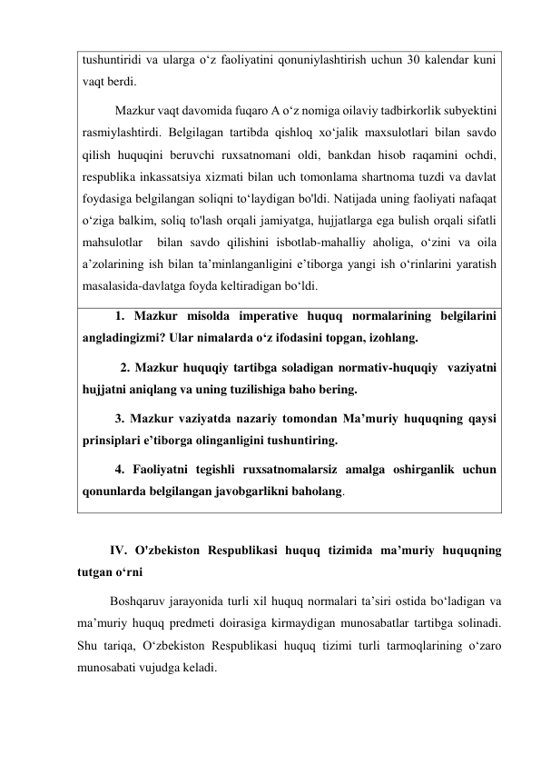 tushuntiridi va ularga oʻz faoliyatini qonuniylashtirish uchun 30 kalendar kuni 
vaqt berdi. 
Mazkur vaqt davomida fuqaro A oʻz nomiga oilaviy tadbirkorlik subyektini 
rasmiylashtirdi. Belgilagan tartibda qishloq xo‘jalik maxsulotlari bilan savdo 
qilish huquqini beruvchi ruxsatnomani oldi, bankdan hisob raqamini ochdi, 
respublika inkassatsiya xizmati bilan uch tomonlama shartnoma tuzdi va davlat 
foydasiga belgilangan soliqni toʻlaydigan bo'ldi. Natijada uning faoliyati nafaqat 
o‘ziga balkim, soliq to'lash orqali jamiyatga, hujjatlarga ega bulish orqali sifatli 
mahsulotlar  bilan savdo qilishini isbotlab-mahalliy aholiga, oʻzini va oila 
aʼzolarining ish bilan taʼminlanganligini eʼtiborga yangi ish oʻrinlarini yaratish 
masalasida-davlatga foyda keltiradigan boʻldi. 
1. Mazkur misolda imperative huquq normalarining belgilarini 
angladingizmi? Ular nimalarda oʻz ifodasini topgan, izohlang. 
            2. Mazkur huquqiy tartibga soladigan normativ-huquqiy  vaziyatni 
hujjatni aniqlang va uning tuzilishiga baho bering. 
3. Mazkur vaziyatda nazariy tomondan Maʼmuriy huquqning qaysi 
prinsiplari eʼtiborga olinganligini tushuntiring. 
4. Faoliyatni tegishli ruxsatnomalarsiz amalga oshirganlik uchun 
qonunlarda belgilangan javobgarlikni baholang. 
              
IV. O'zbekiston Respublikasi huquq tizimida maʼmuriy huquqning 
tutgan oʻrni  
Boshqaruv jarayonida turli xil huquq normalari taʼsiri ostida boʻladigan va 
maʼmuriy huquq predmeti doirasiga kirmaydigan munosabatlar tartibga solinadi. 
Shu tariqa, Oʻzbekiston Respublikasi huquq tizimi turli tarmoqlarining oʻzaro 
munosabati vujudga keladi. 

