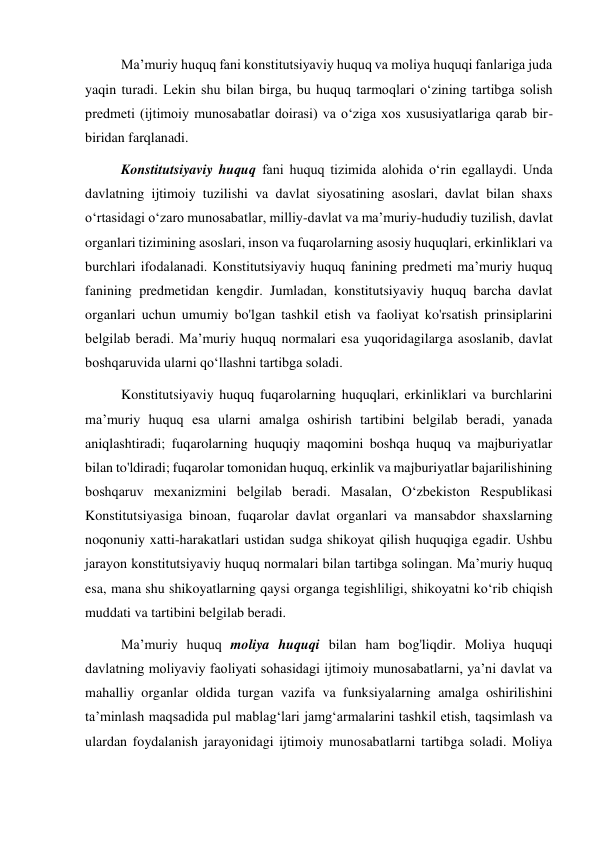Maʼmuriy huquq fani konstitutsiyaviy huquq va moliya huquqi fanlariga juda 
yaqin turadi. Lekin shu bilan birga, bu huquq tarmoqlari oʻzining tartibga solish 
predmeti (ijtimoiy munosabatlar doirasi) va oʻziga xos xususiyatlariga qarab bir-
biridan farqlanadi. 
Konstitutsiyaviy huquq fani huquq tizimida alohida oʻrin egallaydi. Unda 
davlatning ijtimoiy tuzilishi va davlat siyosatining asoslari, davlat bilan shaxs 
oʻrtasidagi oʻzaro munosabatlar, milliy-davlat va maʼmuriy-hududiy tuzilish, davlat 
organlari tizimining asoslari, inson va fuqarolarning asosiy huquqlari, erkinliklari va 
burchlari ifodalanadi. Konstitutsiyaviy huquq fanining predmeti maʼmuriy huquq 
fanining predmetidan kengdir. Jumladan, konstitutsiyaviy huquq barcha davlat 
organlari uchun umumiy bo'lgan tashkil etish va faoliyat ko'rsatish prinsiplarini 
belgilab beradi. Maʼmuriy huquq normalari esa yuqoridagilarga asoslanib, davlat 
boshqaruvida ularni qoʻllashni tartibga soladi. 
Konstitutsiyaviy huquq fuqarolarning huquqlari, erkinliklari va burchlarini 
maʼmuriy huquq esa ularni amalga oshirish tartibini belgilab beradi, yanada 
aniqlashtiradi; fuqarolarning huquqiy maqomini boshqa huquq va majburiyatlar 
bilan to'ldiradi; fuqarolar tomonidan huquq, erkinlik va majburiyatlar bajarilishining 
boshqaruv mexanizmini belgilab beradi. Masalan, Oʻzbekiston Respublikasi 
Konstitutsiyasiga binoan, fuqarolar davlat organlari va mansabdor shaxslarning 
noqonuniy xatti-harakatlari ustidan sudga shikoyat qilish huquqiga egadir. Ushbu 
jarayon konstitutsiyaviy huquq normalari bilan tartibga solingan. Maʼmuriy huquq 
esa, mana shu shikoyatlarning qaysi organga tegishliligi, shikoyatni koʻrib chiqish 
muddati va tartibini belgilab beradi. 
Maʼmuriy huquq moliya huquqi bilan ham bog'liqdir. Moliya huquqi  
davlatning moliyaviy faoliyati sohasidagi ijtimoiy munosabatlarni, yaʼni davlat va 
mahalliy organlar oldida turgan vazifa va funksiyalarning amalga oshirilishini 
taʼminlash maqsadida pul mablagʻlari jamgʻarmalarini tashkil etish, taqsimlash va 
ulardan foydalanish jarayonidagi ijtimoiy munosabatlarni tartibga soladi. Moliya 

