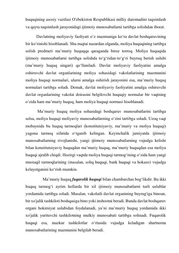 huquqining asosiy vazifasi O'zbekiston Respublikasi milliy daromadini taqsimlash 
va qayta taqsimlash jarayonidagi ijtimoiy munosabatlarni tartibga solishdan iborat. 
Davlatning moliyaviy faoliyati oʻz mazmuniga koʻra davlat boshqaruvining 
bir koʻrinishi hisoblanadi. Shu nuqtai nazardan olganda, moliya huquqining tartibga 
solish predmeti maʼmuriy huquqqa qaraganda biroz torroq. Moliya huquqida 
ijtimoiy munosabatlarni tartibga solishda to‘gʻridan-to‘gʻri buyruq berish uslubi 
(maʼmuriy huquq singari) qoʻllaniladi. Davlat moliyaviy faoliyatini amalga 
oshiruvchi davlat organlarining moliya sohasidagi vakolatlarining mazmunini 
moliya huquqi normalari, ularni amalga oshirish jarayonini esa, maʼmuriy huquq 
normalari tartibga soladi. Demak, davlat moliyaviy faoliyatini amalga oshiruvchi 
davlat organlarining vakolat doirasini belgilovchi huquqiy normalar bir vaqtning 
oʻzida ham maʼmuriy huquq, ham moliya huquqi normasi hisoblanadi. 
 Maʼmuriy huquq moliya sohasidagi boshqaruv munosabatlarini tartibga 
solsa, moliya huquqi moliyaviy munosabatlarning oʻzini tartibga soladi. Uzoq vaqt 
mobaynida bu huquq tarmoqlari (konstitutsiyaviy, maʼmuriy va moliya huquqi) 
yagona tarmoq sifatida oʻrganib kelingan. Keyinchalik jamiyatda ijtimoiy 
munosabatlarning rivojlanishi, yangi ijtimoiy munosabatlarning vujudga kelishi 
bilan konstitutsiyaviy huquqdan maʼmuriy huquq, maʼmuriy huquqdan esa moliya 
huquqi ajralib chiqdi. Hozirgi vaqtda moliya huquqi tarmogʻining oʻzida ham yangi 
mustaqil tarmoqlarining (masalan, soliq huquqi, bank huquqi va hokazo) vujudga 
kelayotganini koʻrish mumkin. 
      Maʼmuriy huquq fuqarolik huquqi bilan chambarchas bogʻlikdir. Bu ikki 
huquq tarmogʻi ayrim hollarda bir xil ijtimoiy munosabatlarni turli uslublar 
yordamida tartibga soladi. Masalan, vakolatli davlat organining buyrug'iga binoan, 
bir xo'jalik tashkiloti boshqasiga bino yoki inshootni beradi. Bunda davlat boshqaruv 
organi hokimiyat uslubidan foydalanadi, yaʼni maʼmuriy huquq yordamida ikki 
xo'jalik yurituvchi tashkilotning mulkiy munosabati tartibga solinadi. Fuqarolik 
huquqi esa, mazkur tashkilotlar oʻrtasida vujudga keladigan shartnoma 
munosabatlarining mazmunini belgilab beradi. 
