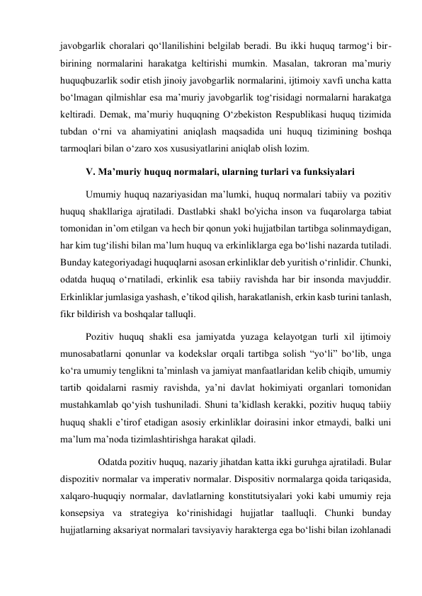 javobgarlik choralari qoʻllanilishini belgilab beradi. Bu ikki huquq tarmogʻi bir-
birining normalarini harakatga keltirishi mumkin. Masalan, takroran maʼmuriy 
huquqbuzarlik sodir etish jinoiy javobgarlik normalarini, ijtimoiy xavfi uncha katta 
boʻlmagan qilmishlar esa maʼmuriy javobgarlik togʻrisidagi normalarni harakatga 
keltiradi. Demak, maʼmuriy huquqning Oʻzbekiston Respublikasi huquq tizimida 
tubdan oʻrni va ahamiyatini aniqlash maqsadida uni huquq tizimining boshqa 
tarmoqlari bilan oʻzaro xos xususiyatlarini aniqlab olish lozim. 
V. Maʼmuriy huquq normalari, ularning turlari va funksiyalari 
Umumiy huquq nazariyasidan maʼlumki, huquq normalari tabiiy va pozitiv 
huquq shakllariga ajratiladi. Dastlabki shakl bo'yicha inson va fuqarolarga tabiat 
tomonidan inʼom etilgan va hech bir qonun yoki hujjatbilan tartibga solinmaydigan, 
har kim tugʻilishi bilan maʼlum huquq va erkinliklarga ega boʻlishi nazarda tutiladi. 
Bunday kategoriyadagi huquqlarni asosan erkinliklar deb yuritish oʻrinlidir. Chunki, 
odatda huquq oʻrnatiladi, erkinlik esa tabiiy ravishda har bir insonda mavjuddir. 
Erkinliklar jumlasiga yashash, eʼtikod qilish, harakatlanish, erkin kasb turini tanlash, 
fikr bildirish va boshqalar talluqli. 
Pozitiv huquq shakli esa jamiyatda yuzaga kelayotgan turli xil ijtimoiy 
munosabatlarni qonunlar va kodekslar orqali tartibga solish “yoʻli” boʻlib, unga 
koʻra umumiy tenglikni taʼminlash va jamiyat manfaatlaridan kelib chiqib, umumiy 
tartib qoidalarni rasmiy ravishda, yaʼni davlat hokimiyati organlari tomonidan 
mustahkamlab qoʻyish tushuniladi. Shuni taʼkidlash kerakki, pozitiv huquq tabiiy 
huquq shakli eʼtirof etadigan asosiy erkinliklar doirasini inkor etmaydi, balki uni 
maʼlum maʼnoda tizimlashtirishga harakat qiladi. 
     Odatda pozitiv huquq, nazariy jihatdan katta ikki guruhga ajratiladi. Bular 
dispozitiv normalar va imperativ normalar. Dispositiv normalarga qoida tariqasida, 
xalqaro-huquqiy normalar, davlatlarning konstitutsiyalari yoki kabi umumiy reja 
konsepsiya va strategiya koʻrinishidagi hujjatlar taalluqli. Chunki bunday 
hujjatlarning aksariyat normalari tavsiyaviy harakterga ega boʻlishi bilan izohlanadi 
