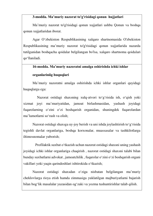 3-modda. Maʼmuriy nazorat to'g'risidagi qonun  hujjatlari 
Maʼmuriy nazorat to'g'risidagi qonun xujjatlari ushbu Qonun va boshqa 
qonun xujjatlaridan iborat. 
Agar Oʻzbekiston Respublikasining xalqaro shartnomasida O'zbekiston 
Respublikasining maʼmuriy nazorat to'g'risidagi qonun xujjatlarida nazarda 
tutilganidan boshqacha qoidalar belgilangan bo'lsa, xalqaro shartnoma qoidalari 
qoʻllaniladi. 
16-modda. Maʼmuriy nazoratni amalga oshirishda ichki ishlar 
organlariniig huquqlari 
Maʼmuriy nazoratni amalga oshirishda ichki ishlar organlari quyidagi 
huquqlarga ega: 
     Nazorat ostidagi shaxsning xulq-atvori to‘g‘risida ish, o‘qish yoki 
xizmat joyi maʼmuriyatidan, jamoat birlashmasidan, yashash joyidagi 
fuqarolarning oʻzini o‘zi boshqarish organidan, shuningdek fuqarolardan 
maʼlumotlarni soʻrash va olish; 
Nazorat ostidagi shaxsga uy-joy berish va uni ishda joylashtirish toʻg‘risida 
tegishli davlat organlariga, boshqa korxonalar, muassasalar va tashkilotlarga 
iltimosnomalar yuborish; 
   Profilaktik suxbat o‘tkazish uchun nazorat ostidagi shaxsni uning yashash 
joyidagi ichki ishlar organlariga chaqirish , nazorat ostidagi shaxsni talabi bilan 
bunday suxbatlarni advokat , jamoatchilik , fuqarolar o‘zini o‘zi boshqarish organi 
vakillari yoki yaqin qarindoshlari ishtirokida o‘tkazish;   
Nazorat ostidagi shaxsdan oʻziga nisbatan belgilangan maʼmuriy 
cheklovlarga rioya etish hamda zimmasiga yuklatilgan majburiyatlarni bajarish 
bilan bogʻlik masalalar yuzasidan og‘zaki va yozma tushuntirishlar talab qilish. 
