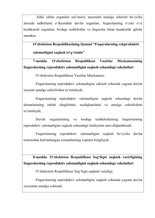     Ichki ishlar organlari maʼmuriy nazoratni amalga oshirish bo‘yicha 
aloxida tadbirlarni oʻtkazishda davlat organlari, fuqarolarning oʻzini oʻzi 
boshkarish organlari, boshqa tashkilotlar va fuqarolar bilan hamkorlik qilishi 
mumkin. 
O’zbekiston Respublikasining Qonuni “Fuqarolarning rekproduktiv 
salomatligini saqlash to‘gʻrisida” 
7-modda. 
Oʻzbekiston 
Respublikasi 
Vazirlar 
Maxkamasining 
fuqarolarning reproduktiv salomatligini saqlash sohasidagi vakolatlari 
   Oʻzbekiston Respublikasi Vazirlar Maxkamasi: 
   Fuqarolarning reproduktiv salomatligini saklash sohasida yagona davlat 
siyosati amalga oshirilishini taʼminlaydi; 
   Fuqarolarning reproduktiv salomatligini saqlash sohasidagi davlat 
dasturlarining ishlab chiqilishini, tasdiqlanishini va amalga oshirilishini 
taʼminlaydi; 
   Davlat 
organlarining 
va 
boshqa 
tashkilotlarning 
fuqarolarning 
reproduktiv salomatligini saqlash sohasidagi faoliyatini muvofiqlashtiradi; 
   Fuqarolarning reproduktiv salomatligini saqlash boʻyicha davlat 
tomonidan kafolatlangan xizmatlarning xajmini belgilaydi. 
 
8-modda. Oʻzbekiston Respublikasi Sogʻliqni saqlash vazirligining 
fuqarolarning reproduktiv salomatligini saqlash sohasidagi vakolatlari 
   Oʻzbekiston Respublikasi Sogʻliqni saqlash vazirligi: 
   Fuqarolarning reproduktiv salomatligini saqlash sohasida yagona davlat 
siyosatini amalga oshiradi; 

