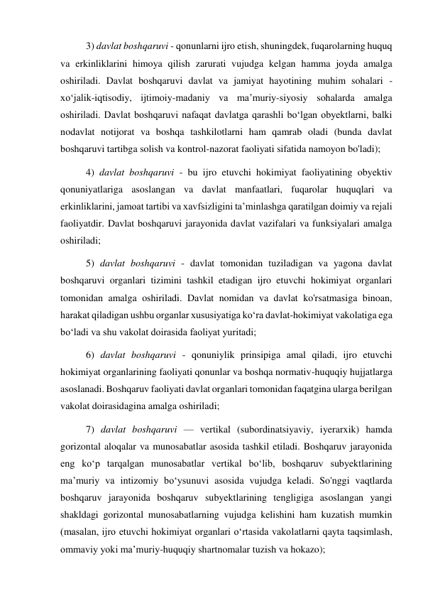 3) davlat boshqaruvi - qonunlarni ijro etish, shuningdek, fuqarolarning huquq 
va erkinliklarini himoya qilish zarurati vujudga kelgan hamma joyda amalga 
oshiriladi. Davlat boshqaruvi davlat va jamiyat hayotining muhim sohalari - 
xo‘jalik-iqtisodiy, ijtimoiy-madaniy va maʼmuriy-siyosiy sohalarda amalga 
oshiriladi. Davlat boshqaruvi nafaqat davlatga qarashli boʻlgan obyektlarni, balki 
nodavlat notijorat va boshqa tashkilotlarni ham qamrab oladi (bunda davlat 
boshqaruvi tartibga solish va kontrol-nazorat faoliyati sifatida namoyon bo'ladi);  
4) davlat boshqaruvi - bu ijro etuvchi hokimiyat faoliyatining obyektiv 
qonuniyatlariga asoslangan va davlat manfaatlari, fuqarolar huquqlari va 
erkinliklarini, jamoat tartibi va xavfsizligini taʼminlashga qaratilgan doimiy va rejali 
faoliyatdir. Davlat boshqaruvi jarayonida davlat vazifalari va funksiyalari amalga 
oshiriladi; 
5) davlat boshqaruvi - davlat tomonidan tuziladigan va yagona davlat 
boshqaruvi organlari tizimini tashkil etadigan ijro etuvchi hokimiyat organlari 
tomonidan amalga oshiriladi. Davlat nomidan va davlat ko'rsatmasiga binoan, 
harakat qiladigan ushbu organlar xususiyatiga koʻra davlat-hokimiyat vakolatiga ega 
boʻladi va shu vakolat doirasida faoliyat yuritadi; 
6) davlat boshqaruvi - qonuniylik prinsipiga amal qiladi, ijro etuvchi 
hokimiyat organlarining faoliyati qonunlar va boshqa normativ-huquqiy hujjatlarga 
asoslanadi. Boshqaruv faoliyati davlat organlari tomonidan faqatgina ularga berilgan 
vakolat doirasidagina amalga oshiriladi; 
7) davlat boshqaruvi — vertikal (subordinatsiyaviy, iyerarxik) hamda 
gorizontal aloqalar va munosabatlar asosida tashkil etiladi. Boshqaruv jarayonida 
eng koʻp tarqalgan munosabatlar vertikal bo‘lib, boshqaruv subyektlarining 
maʼmuriy va intizomiy bo‘ysunuvi asosida vujudga keladi. So'nggi vaqtlarda 
boshqaruv jarayonida boshqaruv subyektlarining tengligiga asoslangan yangi 
shakldagi gorizontal munosabatlarning vujudga kelishini ham kuzatish mumkin 
(masalan, ijro etuvchi hokimiyat organlari oʻrtasida vakolatlarni qayta taqsimlash, 
ommaviy yoki maʼmuriy-huquqiy shartnomalar tuzish va hokazo); 
