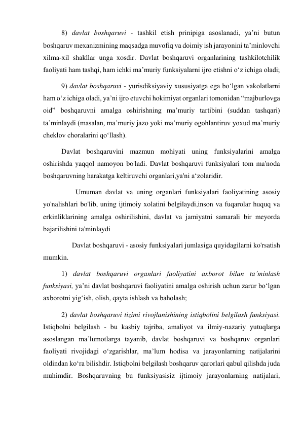 8) davlat boshqaruvi - tashkil etish prinipiga asoslanadi, yaʼni butun 
boshqaruv mexanizmining maqsadga muvofiq va doimiy ish jarayonini taʼminlovchi 
xilma-xil shakllar unga xosdir. Davlat boshqaruvi organlarining tashkilotchilik 
faoliyati ham tashqi, ham ichki maʼmuriy funksiyalarni ijro etishni oʻz ichiga oladi; 
9) davlat boshqaruvi - yurisdiksiyaviy xususiyatga ega boʻlgan vakolatlarni 
ham oʻz ichiga oladi, yaʼni ijro etuvchi hokimiyat organlari tomonidan “majburlovga 
oid” boshqaruvni amalga oshirishning maʼmuriy tartibini (suddan tashqari) 
taʼminlaydi (masalan, maʼmuriy jazo yoki maʼmuriy ogohlantiruv yoxud maʼmuriy 
cheklov choralarini qoʻllash). 
Davlat boshqaruvini mazmun mohiyati uning funksiyalarini amalga 
oshirishda yaqqol namoyon bo'ladi. Davlat boshqaruvi funksiyalari tom ma'noda 
boshqaruvning harakatga keltiruvchi organlari,ya'ni a‘zolaridir.  
        Umuman davlat va uning organlari funksiyalari faoliyatining asosiy 
yo'nalishlari bo'lib, uning ijtimoiy xolatini belgilaydi,inson va fuqarolar huquq va 
erkinliklarining amalga oshirilishini, davlat va jamiyatni samarali bir meyorda 
bajarilishini ta'minlaydi  
      Davlat boshqaruvi - asosiy funksiyalari jumlasiga quyidagilarni ko'rsatish 
mumkin.  
1) davlat boshqaruvi organlari faoliyatini axborot bilan taʼminlash 
funksiyasi, yaʼni davlat boshqaruvi faoliyatini amalga oshirish uchun zarur boʻlgan 
axborotni yigʻish, olish, qayta ishlash va baholash; 
2) davlat boshqaruvi tizimi rivojlanishining istiqbolini belgilash funksiyasi. 
Istiqbolni belgilash - bu kasbiy tajriba, amaliyot va ilmiy-nazariy yutuqlarga 
asoslangan maʼlumotlarga tayanib, davlat boshqaruvi va boshqaruv organlari 
faoliyati rivojidagi oʻzgarishlar, maʼlum hodisa va jarayonlarning natijalarini 
oldindan koʻra bilishdir. Istiqbolni belgilash boshqaruv qarorlari qabul qilishda juda 
muhimdir. Boshqaruvning bu funksiyasisiz ijtimoiy jarayonlarning natijalari, 
