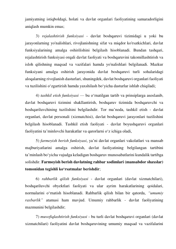 jamiyatning istiqboldagi, holati va davlat organlari faoliyatining samaradorligini 
aniqlash mumkin emas; 
3) rejalashtirish funksiyasi - davlat boshqaruvi tizimidagi u yoki bu 
jarayonlarning yo'nalishlari, rivojlanishning sifat va miqdor ko'rsatkichlari, davlat 
funksiyalarining amalga oshirilishini belgilash hisoblanadi. Bundan tashqari, 
rejalashtirish funksiyasi orqali davlat faoliyati va boshqaruvini takomillashtirish va 
isloh qilishning maqsad va vazifalari hamda yo'nalishlari belgilanadi. Mazkur 
funksiyani amalga oshirish jarayonida davlat boshqaruvi turli sohalaridagi 
aloqalarning rivojlanish dasturlari, shuningdek, davlat boshqaruvi organlari faoliyati 
va tuzilishini oʻzgartirish hamda yaxshilash boʻyicha dasturlar ishlab chiqiladi; 
4) tashkil etish funksiyasi — bu oʻrnatilgan tartib va prinsiplarga asoslanib, 
davlat boshqaruvi tizimini shakllantirish, boshqaruv tizimida boshqaruvchi va 
boshqariluvchining tuzilishini belgilashdir. Tor maʼnoda, tashkil etish - davlat 
organlari, davlat personali (xizmatchisi), davlat boshqaruvi jarayonlari tuzilishini 
belgilash hisoblanadi. Tashkil etish faoliyati - davlat boyushqaruvi organlari 
faoliyatini taʼminlovchi harakatlar va qarorlarni o‘z ichiga oladi, 
5) farmoyish berish funksiyasi, yaʼni davlat organlari vakolatlari va mansab 
majburiyatlarini amalga oshirish, davlat faoliyatining belgilangan tartibini 
taʼminlash boʻyicha vujudga keladigan boshqaruv munosabatlarini kundalik tartibga 
solishdir. Farmoyish berish davlatning rahbar xodimlari (mansabdor shaxslar) 
tomonidan tegishli koʻrsatmalar berishdir; 
6) rahbarlik qilish funksiyasi - davlat organlari (davlat xizmatchilari), 
boshqariluvchi obyektlari faoliyati va ular ayrim harakatlarining qoidalari, 
normalarini oʻrnatish hisoblanadi. Rahbarlik qilish bilan bir qatorda, “umumiy 
raxbarlik” atamasi ham mavjud. Umumiy rahbarlik - davlat faoliyatining 
mazmunini belgilashdir; 
7) muvofiqlashtirish funksiyasi - bu turli davlat boshqaruvi organlari (davlat 
xizmatchilari) faoliyatini davlat boshqaruvining umumiy maqsad va vazifalarini 
