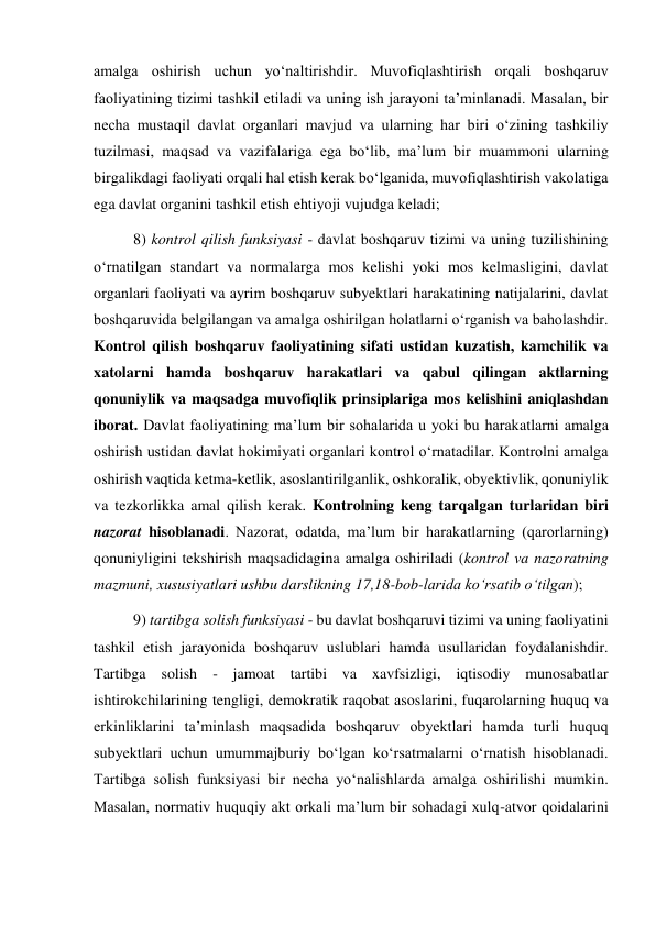 amalga oshirish uchun yo‘naltirishdir. Muvofiqlashtirish orqali boshqaruv 
faoliyatining tizimi tashkil etiladi va uning ish jarayoni taʼminlanadi. Masalan, bir 
necha mustaqil davlat organlari mavjud va ularning har biri oʻzining tashkiliy 
tuzilmasi, maqsad va vazifalariga ega boʻlib, maʼlum bir muammoni ularning 
birgalikdagi faoliyati orqali hal etish kerak boʻlganida, muvofiqlashtirish vakolatiga 
ega davlat organini tashkil etish ehtiyoji vujudga keladi;  
8) kontrol qilish funksiyasi - davlat boshqaruv tizimi va uning tuzilishining 
oʻrnatilgan standart va normalarga mos kelishi yoki mos kelmasligini, davlat 
organlari faoliyati va ayrim boshqaruv subyektlari harakatining natijalarini, davlat 
boshqaruvida belgilangan va amalga oshirilgan holatlarni oʻrganish va baholashdir. 
Kontrol qilish boshqaruv faoliyatining sifati ustidan kuzatish, kamchilik va 
xatolarni hamda boshqaruv harakatlari va qabul qilingan aktlarning 
qonuniylik va maqsadga muvofiqlik prinsiplariga mos kelishini aniqlashdan 
iborat. Davlat faoliyatining maʼlum bir sohalarida u yoki bu harakatlarni amalga 
oshirish ustidan davlat hokimiyati organlari kontrol oʻrnatadilar. Kontrolni amalga 
oshirish vaqtida ketma-ketlik, asoslantirilganlik, oshkoralik, obyektivlik, qonuniylik 
va tezkorlikka amal qilish kerak. Kontrolning keng tarqalgan turlaridan biri 
nazorat hisoblanadi. Nazorat, odatda, maʼlum bir harakatlarning (qarorlarning) 
qonuniyligini tekshirish maqsadidagina amalga oshiriladi (kontrol va nazoratning 
mazmuni, xususiyatlari ushbu darslikning 17,18-bob-larida koʻrsatib oʻtilgan); 
9) tartibga solish funksiyasi - bu davlat boshqaruvi tizimi va uning faoliyatini 
tashkil etish jarayonida boshqaruv uslublari hamda usullaridan foydalanishdir. 
Tartibga solish - jamoat tartibi va xavfsizligi, iqtisodiy munosabatlar 
ishtirokchilarining tengligi, demokratik raqobat asoslarini, fuqarolarning huquq va 
erkinliklarini taʼminlash maqsadida boshqaruv obyektlari hamda turli huquq 
subyektlari uchun umummajburiy boʻlgan koʻrsatmalarni oʻrnatish hisoblanadi. 
Tartibga solish funksiyasi bir necha yoʻnalishlarda amalga oshirilishi mumkin. 
Masalan, normativ huquqiy akt orkali maʼlum bir sohadagi xulq-atvor qoidalarini 

