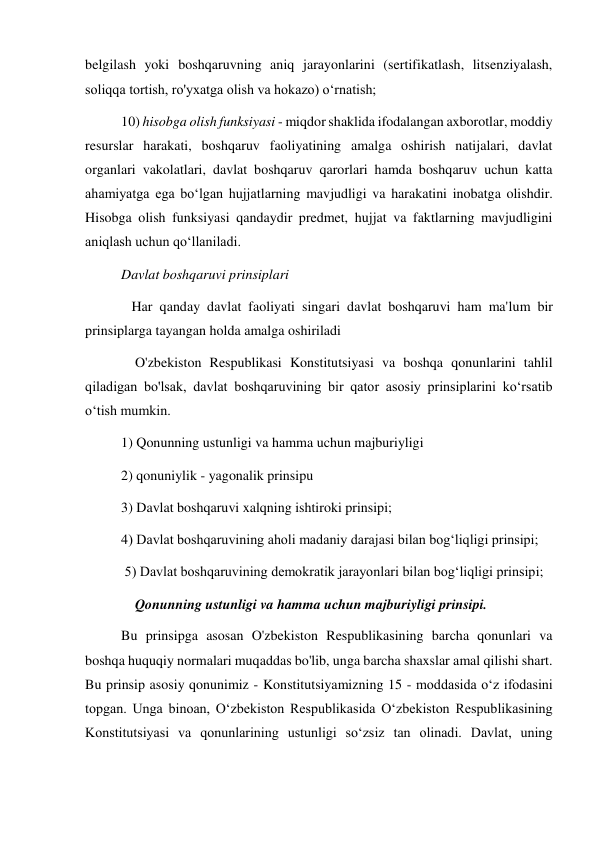 belgilash yoki boshqaruvning aniq jarayonlarini (sertifikatlash, litsenziyalash, 
soliqqa tortish, ro'yxatga olish va hokazo) oʻrnatish; 
10) hisobga olish funksiyasi - miqdor shaklida ifodalangan axborotlar, moddiy 
resurslar harakati, boshqaruv faoliyatining amalga oshirish natijalari, davlat 
organlari vakolatlari, davlat boshqaruv qarorlari hamda boshqaruv uchun katta 
ahamiyatga ega boʻlgan hujjatlarning mavjudligi va harakatini inobatga olishdir. 
Hisobga olish funksiyasi qandaydir predmet, hujjat va faktlarning mavjudligini 
aniqlash uchun qo‘llaniladi.  
Davlat boshqaruvi prinsiplari  
   Har qanday davlat faoliyati singari davlat boshqaruvi ham ma'lum bir 
prinsiplarga tayangan holda amalga oshiriladi  
    O'zbekiston Respublikasi Konstitutsiyasi va boshqa qonunlarini tahlil 
qiladigan bo'lsak, davlat boshqaruvining bir qator asosiy prinsiplarini ko‘rsatib 
o‘tish mumkin. 
1) Qonunning ustunligi va hamma uchun majburiyligi 
2) qonuniylik - yagonalik prinsipu 
3) Davlat boshqaruvi xalqning ishtiroki prinsipi; 
4) Davlat boshqaruvining aholi madaniy darajasi bilan bog‘liqligi prinsipi; 
 5) Davlat boshqaruvining demokratik jarayonlari bilan bog‘liqligi prinsipi; 
    Qonunning ustunligi va hamma uchun majburiyligi prinsipi. 
Bu prinsipga asosan O'zbekiston Respublikasining barcha qonunlari va 
boshqa huquqiy normalari muqaddas bo'lib, unga barcha shaxslar amal qilishi shart. 
Bu prinsip asosiy qonunimiz - Konstitutsiyamizning 15 - moddasida o‘z ifodasini 
topgan. Unga binoan, O‘zbekiston Respublikasida O‘zbekiston Respublikasining 
Konstitutsiyasi va qonunlarining ustunligi so‘zsiz tan olinadi. Davlat, uning 
