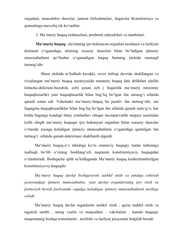 organlari, mansabdor shaxslar, jamoat birlashmalari, fuqarolar Konstitutsiya va 
qonunlarga muvofiq ish ko‘radilar. 
 2. Ma‘muriy huquq tushunchasi, predmeti subyektlari va manbalari. 
 Ma‘muriy huquq - davlatning ijro hokimyati organlari tuzilmasi va faoliyati 
doirasini o‘rganishga, ularning xususiy shaxslari bilan bo‘ladigan ijtimoiy 
munosabatlarni qo‘llashni o‘rganadigan huquq fanining alohida mustaqil 
tarmog‘idir. 
      Shuni alohida ta’kidlash kerakki, sovet ittifoqi davrida shakllangan va 
rivojlangan ma‘muriy huquq nazariyasida mamuriy huquq fani deliktlari (delikt 
lotincha-delictum-buzulish, ayb) aynan ayb ( fuqarolik ma‘muriy intizomiy 
huquqbuzarlik) yani huquqbuzarlik bilan bog‘liq bo‘lgan fan tarmog‘i sifatida 
qarash ustun edi. Vaholanki ma‘muriy-huquq bu pazitiv fan tarmog‘idir, uni 
faqatgina huquqbuzarliklar bilan bog‘liq bo‘lgan fan sifatida qarash noto‘g‘ri, har 
holda bugungi kundagi ilmiy yondashuv chuqur insonparvarlik nuqtayi nazaridan 
kelib chiqib ma‘muriy huquqni ijro hokimyati organlari bilan xususiy shaxslar 
o‘rtasida yuzaga keladigan ijtimoiy munosabatlarni o‘rganishga qaratilgan fan 
tarmog‘i  sifatida qarash doktirinasi shakllanib ulgurdi. 
Ma‘muriy huquq-o‘z tabiatiga ko‘ra ommaviy huquqiy fanlar turkimiga 
taalluqli bo‘lib o‘zining boshlang‘ich nuqtasini konstitutsiyaviy huquqidan 
o‘zlashtiradi. Boshqacha qilib ta’kidlaganda Ma‘muriy huquq konkretlashtirilgan 
konstitutsiyaviy huquqdir. 
Ma‘muriy huquq davlat boshqaruvini tashkil etish va amalga oshirish 
jarayonidagi ijtimoiy munosabatlar, yani davlat organlarining ijro etish va 
farmoyish berish faoliyatida vujudga keladigan ijtimoiy munosabatlarni tartibga 
soladi. 
Ma‘muriy huquq davlat organlarini tashkil etish , qayta tashkil etish va 
tugatish tartibi , uning vazifa va maqsadlari , vakolatlari , hamda huquqiy 
maqomining boshqa tomonlarini , tuzilishi va faoliyat jarayonini belgilab beradi. 
