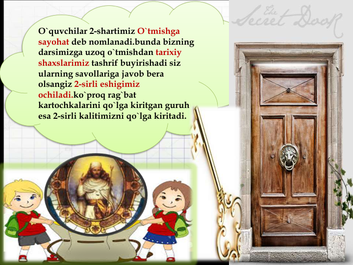 O`quvchilar 2-shartimiz O`tmishga
sayohat deb nomlanadi.bunda bizning
darsimizga uzoq o`tmishdan tarixiy
shaxslarimiz tashrif buyirishadi siz
ularning savollariga javob bera
olsangiz 2-sirli eshigimiz
ochiladi.ko`proq rag`bat
kartochkalarini qo`lga kiritgan guruh
esa 2-sirli kalitimizni qo`lga kiritadi.
