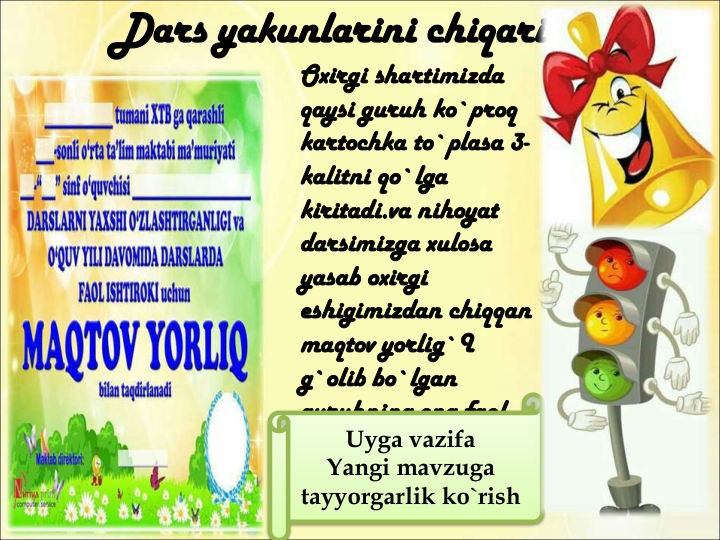 Dars yakunlarini chiqarish
Oxirgi shartimizda 
qaysi guruh ko`proq 
kartochka to`plasa 3-
kalitni qo`lga 
kiritadi.va nihoyat 
darsimizga xulosa 
yasab oxirgi 
eshigimizdan chiqqan 
maqtov yorlig`I 
g`olib bo`lgan 
guruhning eng faol 
o`quvchisiga beriladi 
va faollar baholanadi
Uyga vazifa
Yangi mavzuga
tayyorgarlik ko`rish
