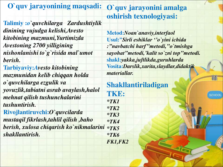 O`quv jarayonining maqsadi:
Talimiy :o`quvchilarga   Zardushtiylik 
dinining vujudga kelishi,Avesto 
kitobining mazmuni,Yurtimizda 
Avestoning 2700 yilligining 
nishonlanishi to`g`risida mal`umot 
berish.
Tarbiyaviy:Avesto kitobining 
mazmunidan kelib chiqqan holda 
o`quvchilarga ezgulik va 
yovuzlik,tabiatni asrab avaylash,halol 
mehnat qilish tushunchalarini 
tushuntirish.
Rivojlantiruvchi:O`quvcilarda 
mustaqil fikrlash,tahlil qilish ,baho 
berish, xulosa chiqarish ko`nikmalarini 
shakllantirish.
O`quv jarayonini amalga 
oshirish texnologiyasi:
Metod:Noan`anaviy,interfaol
Usul:”Sirli eshiklar ‘’o`yini ichida 
:’’navbatchi harf’’metodi,’’o`tmishga 
sayohat’’metodi,’kalit so`zni top’’metodi.
shakl:yakka,juftlikda,guruhlarda
Vosita:Darslik,xarita,slaydlar,didaktik 
materiallar.
:
Shakllantiriladigan 
TKE:
*TK1
*TK2
*TK3
*TK4
*TK5
*TK6
FK1,FK2
